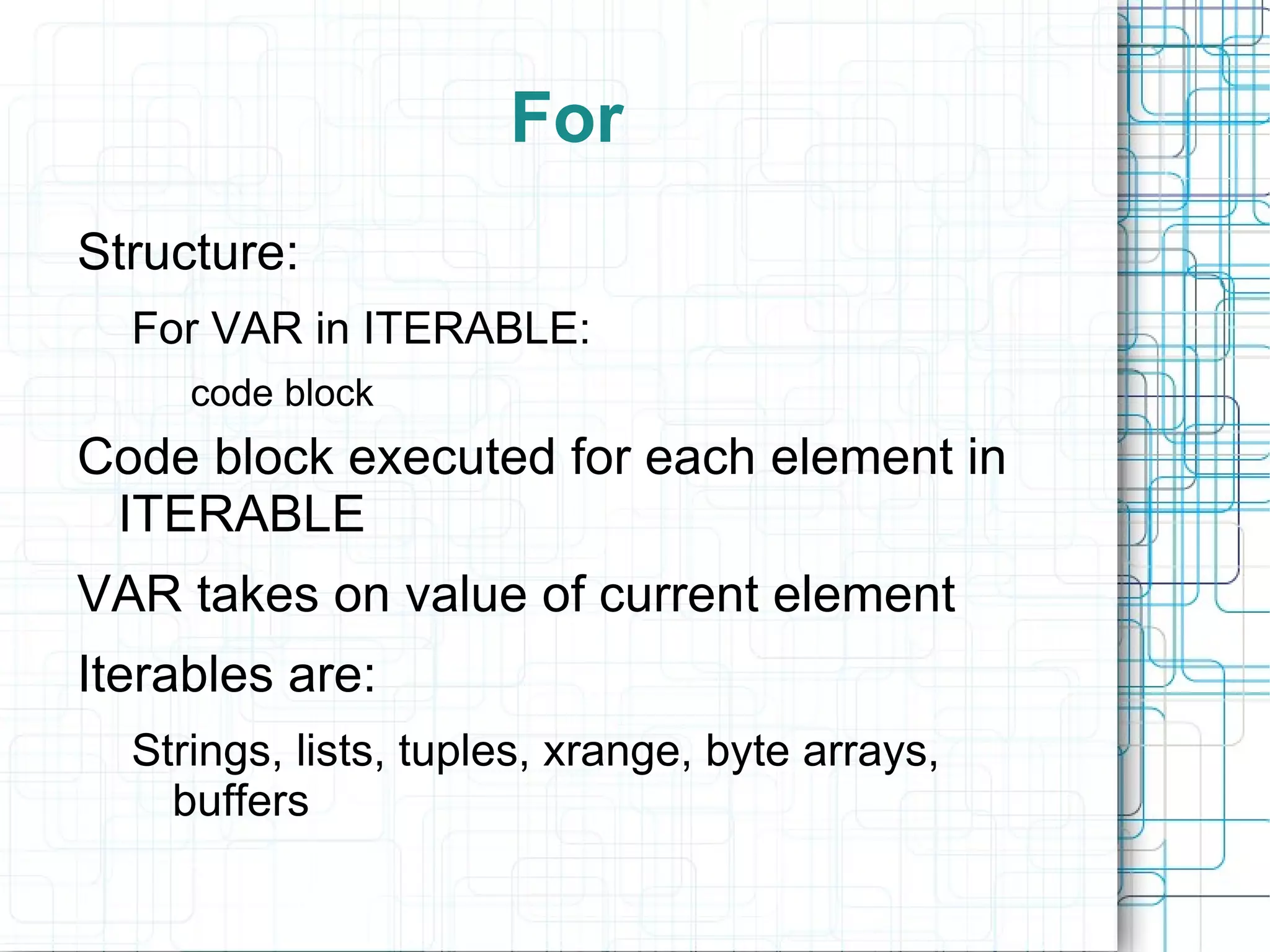 For
Structure:
  For VAR in ITERABLE:
     code block
Code block executed for each element in
 ITERABLE
VAR takes on value of current element
Iterables are:
  Strings, lists, tuples, xrange, byte arrays,
    buffers
 