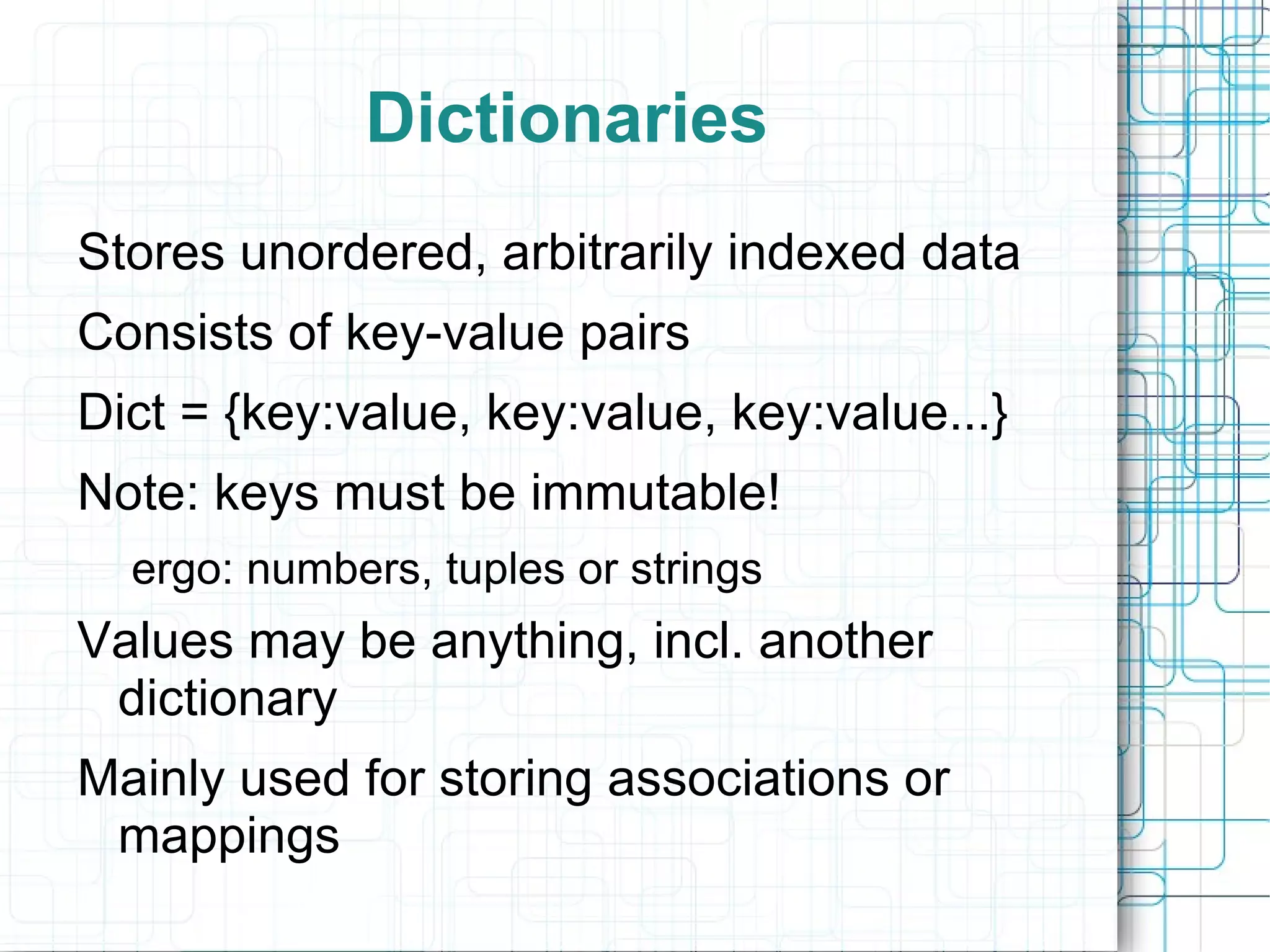 Dictionaries
Stores unordered, arbitrarily indexed data
Consists of key-value pairs
Dict = {key:value, key:value, key:value...}
Note: keys must be immutable!
  ergo: numbers, tuples or strings
Values may be anything, incl. another
 dictionary
Mainly used for storing associations or
 mappings
 