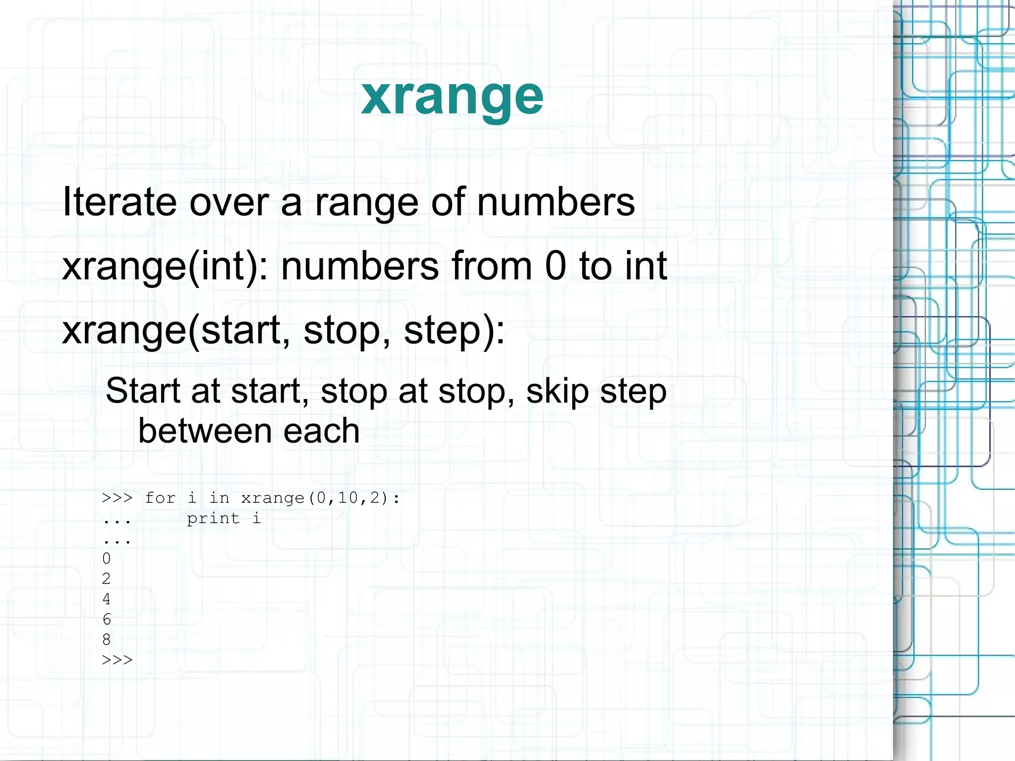 xrange
Iterate over a range of numbers
xrange(int): numbers from 0 to int
xrange(start, stop, step):
  Start at start, stop at stop, skip step
    between each
  >>> for i in xrange(0,10,2):
  ...     print i
  ...
  0
  2
  4
  6
  8
  >>>
 
