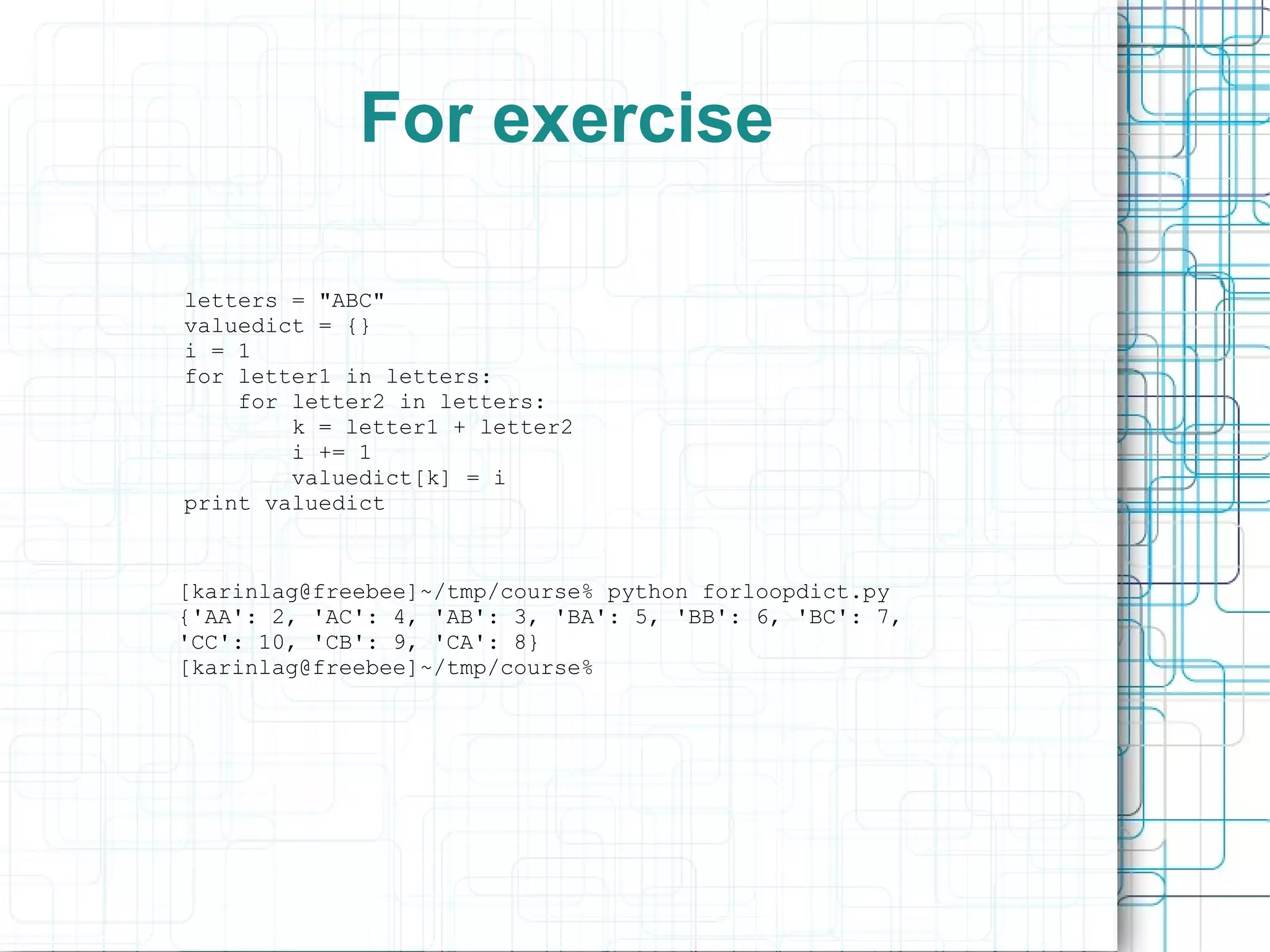 For exercise

letters = "ABC"
valuedict = {}
i = 1
for letter1 in letters:
    for letter2 in letters:
        k = letter1 + letter2
        i += 1
        valuedict[k] = i
print valuedict


[karinlag@freebee]~/tmp/course% python forloopdict.py
{'AA': 2, 'AC': 4, 'AB': 3, 'BA': 5, 'BB': 6, 'BC': 7,
'CC': 10, 'CB': 9, 'CA': 8}
[karinlag@freebee]~/tmp/course%
 
