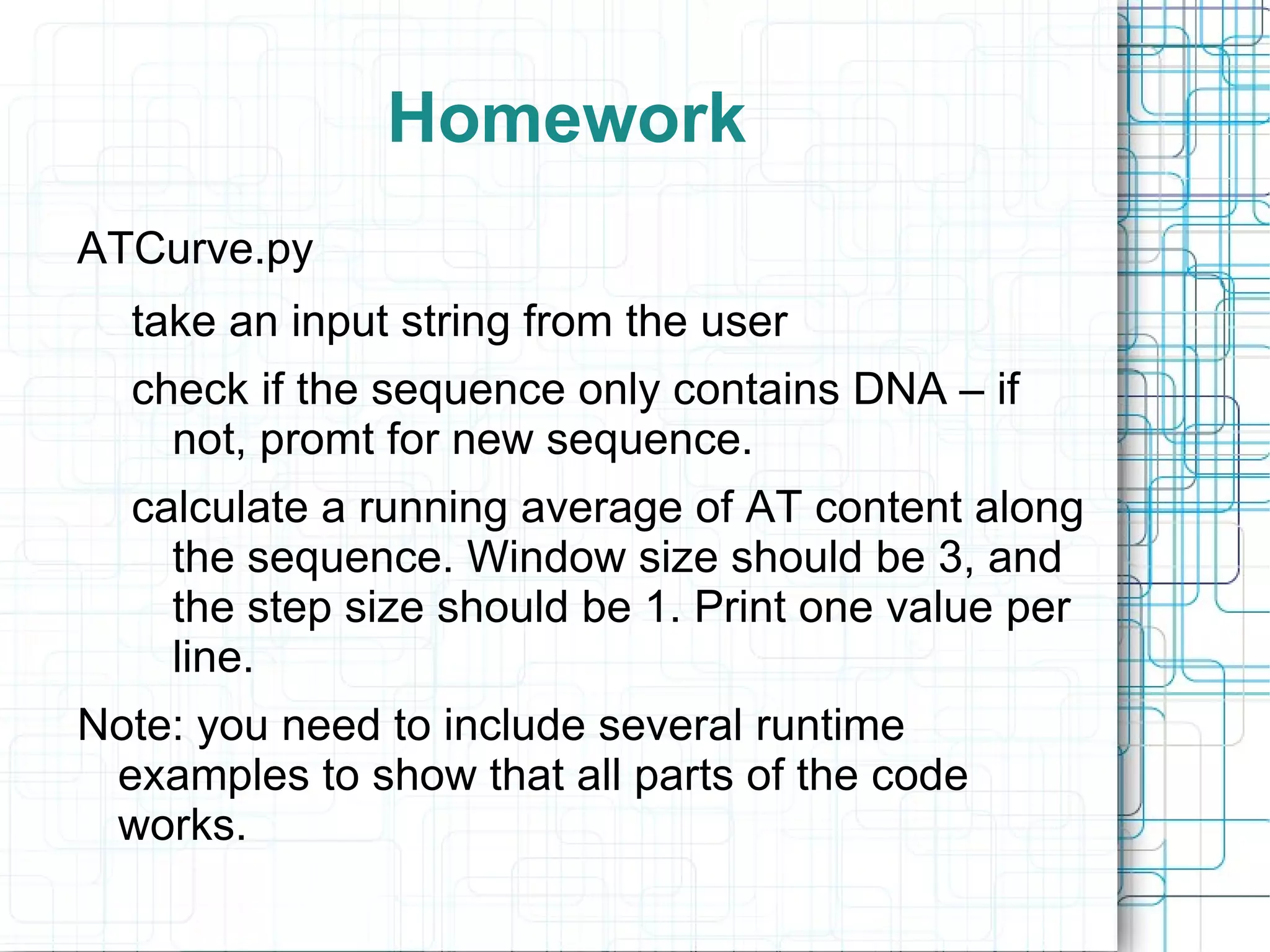 Homework
ATCurve.py
  take an input string from the user
  check if the sequence only contains DNA – if
    not, promt for new sequence.
  calculate a running average of AT content along
    the sequence. Window size should be 3, and
    the step size should be 1. Print one value per
    line.
Note: you need to include several runtime
 examples to show that all parts of the code
 works.
 