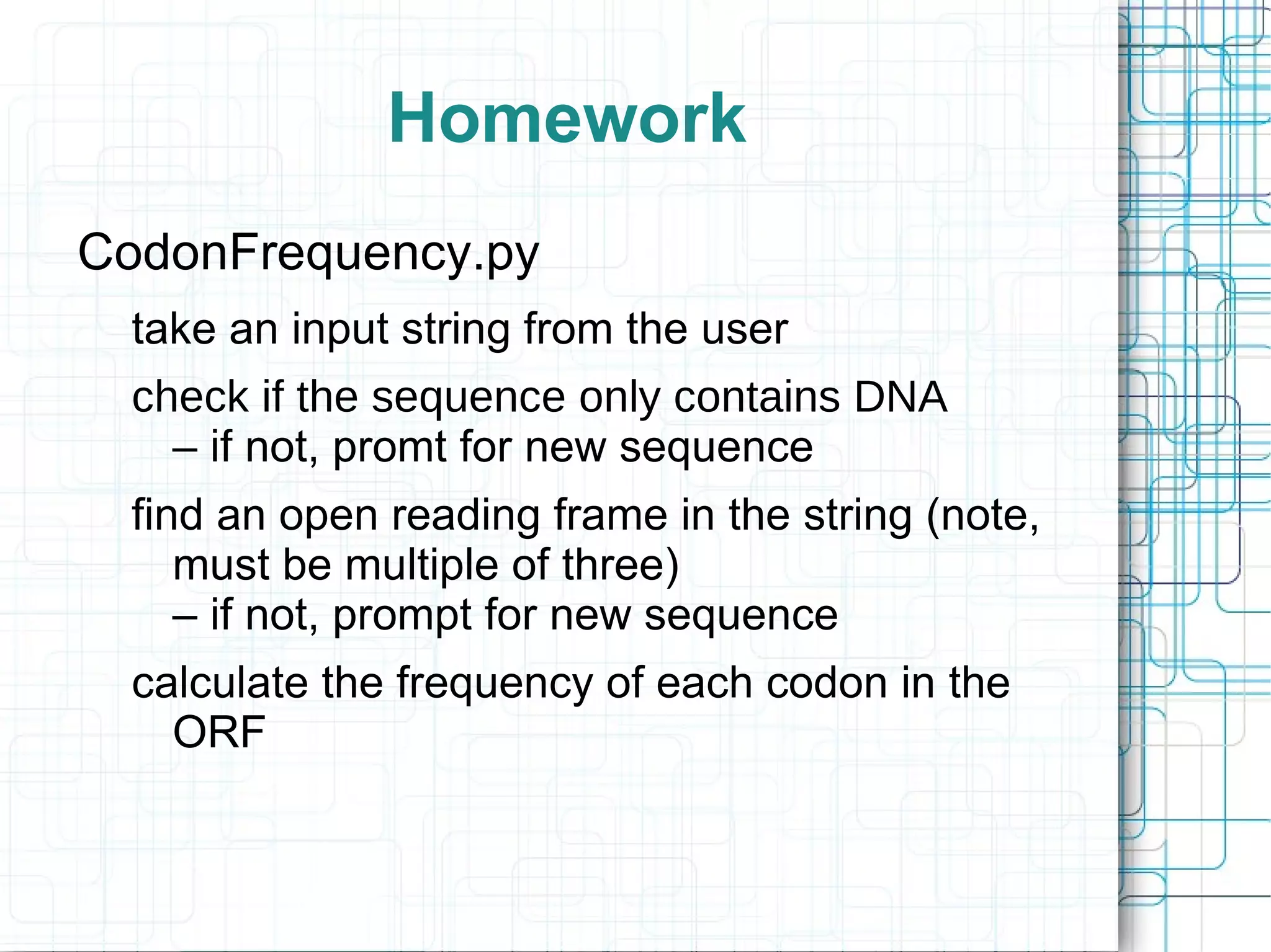 Homework
CodonFrequency.py
 take an input string from the user
 check if the sequence only contains DNA
   – if not, promt for new sequence
 find an open reading frame in the string (note,
    must be multiple of three)
    – if not, prompt for new sequence
 calculate the frequency of each codon in the
   ORF
 
