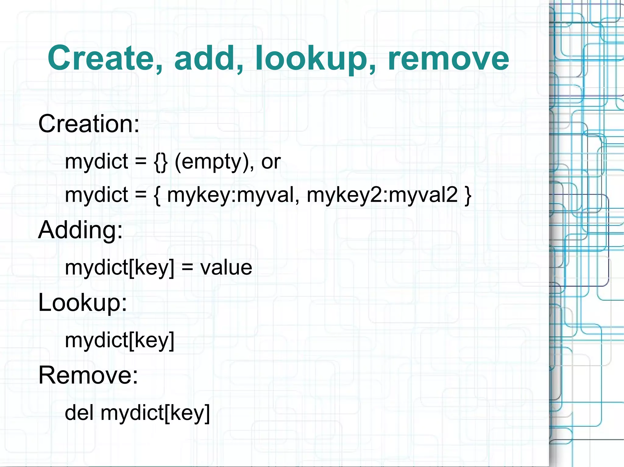 Create, add, lookup, remove
Creation:
  mydict = {} (empty), or
  mydict = { mykey:myval, mykey2:myval2 }
Adding:
  mydict[key] = value
Lookup:
  mydict[key]
Remove:
  del mydict[key]
 
