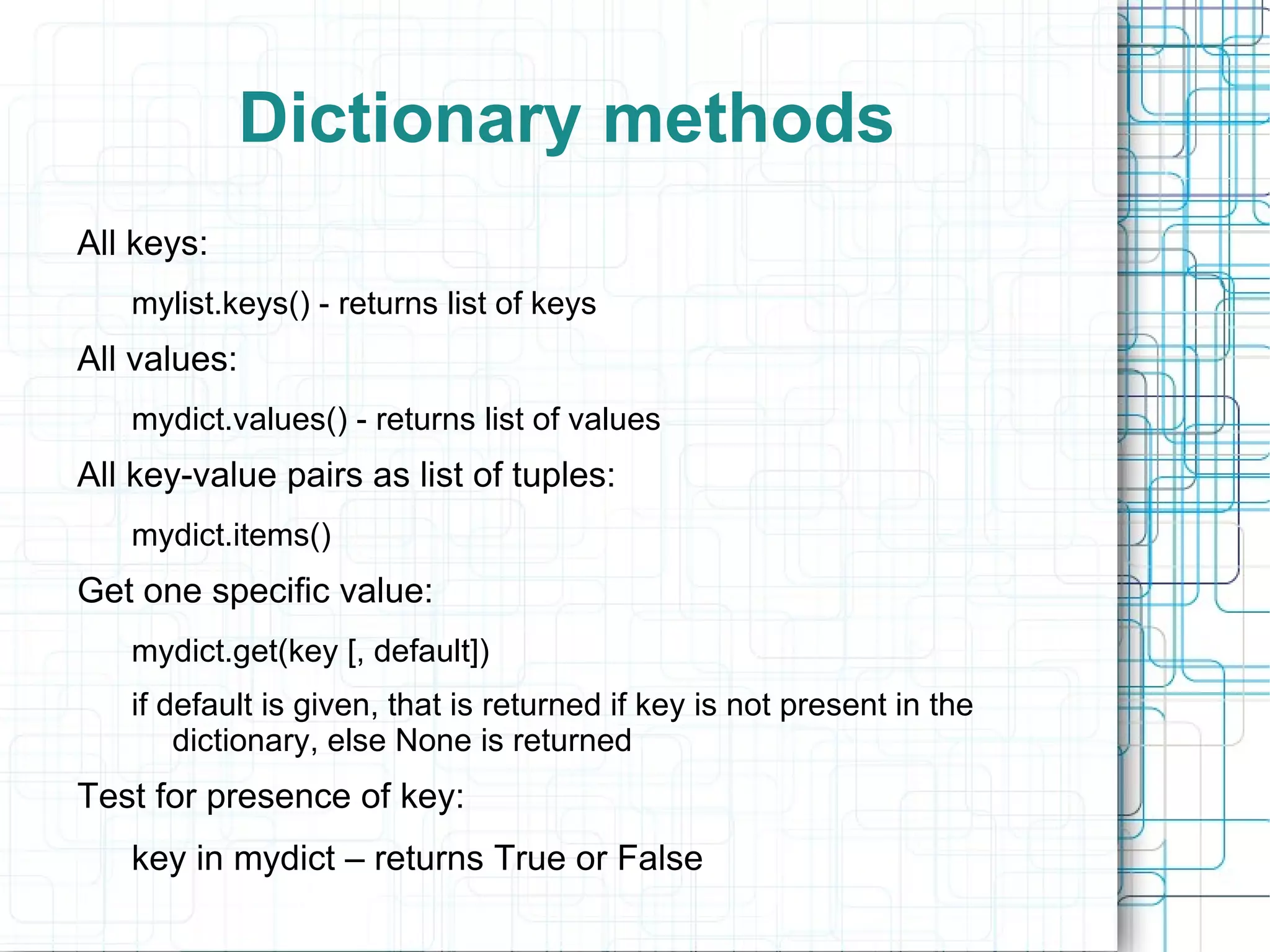 Dictionary methods
All keys:
   mylist.keys() - returns list of keys
All values:
   mydict.values() - returns list of values
All key-value pairs as list of tuples:
   mydict.items()
Get one specific value:
   mydict.get(key [, default])
   if default is given, that is returned if key is not present in the
       dictionary, else None is returned
Test for presence of key:
   key in mydict – returns True or False
 