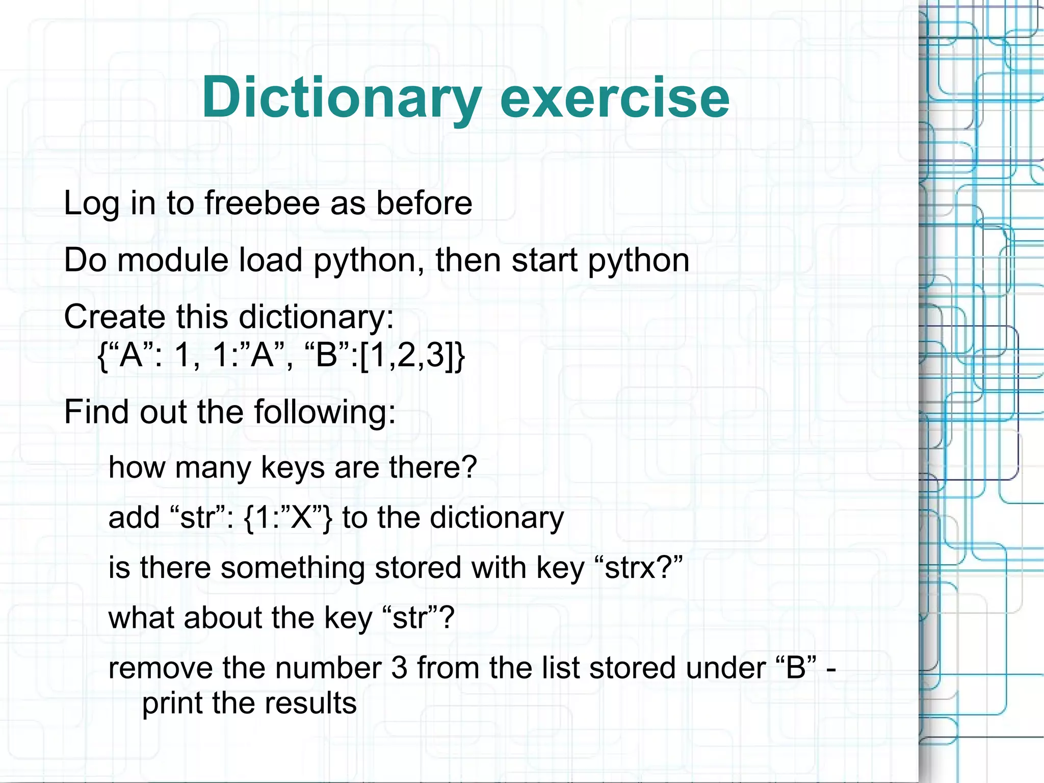 Dictionary exercise
Log in to freebee as before
Do module load python, then start python
Create this dictionary:
  {“A”: 1, 1:”A”, “B”:[1,2,3]}
Find out the following:
   how many keys are there?
   add “str”: {1:”X”} to the dictionary
   is there something stored with key “strx?”
   what about the key “str”?
   remove the number 3 from the list stored under “B” -
     print the results
 