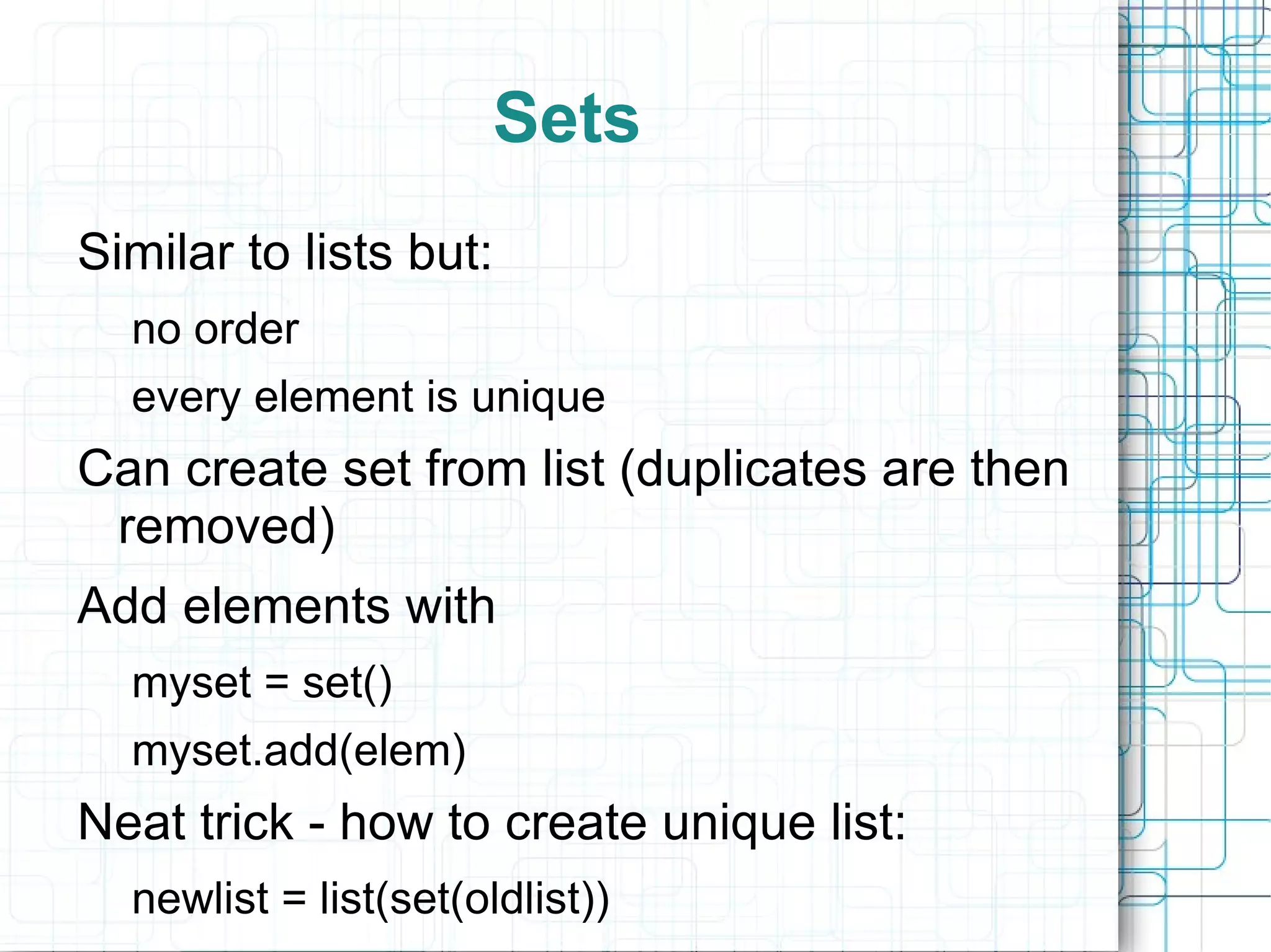 Sets
Similar to lists but:
  no order
  every element is unique
Can create set from list (duplicates are then
 removed)
Add elements with
  myset = set()
  myset.add(elem)
Neat trick - how to create unique list:
  newlist = list(set(oldlist))
 