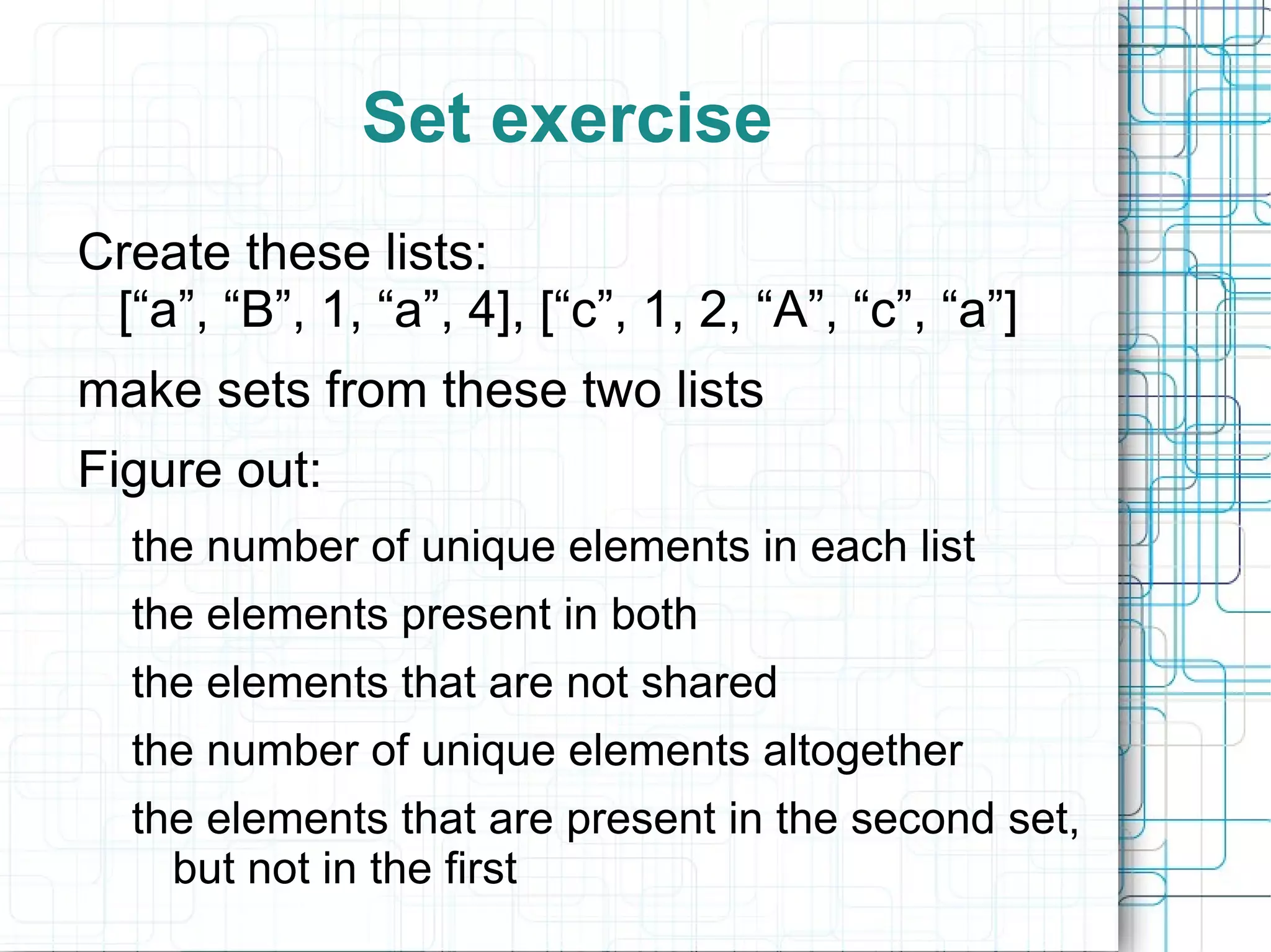 Set exercise
Create these lists:
 [“a”, “B”, 1, “a”, 4], [“c”, 1, 2, “A”, “c”, “a”]
make sets from these two lists
Figure out:
  the number of unique elements in each list
  the elements present in both
  the elements that are not shared
  the number of unique elements altogether
  the elements that are present in the second set,
    but not in the first
 