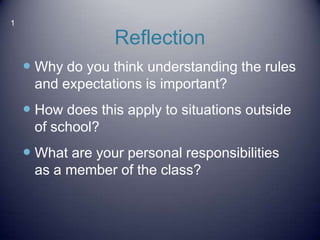 1
Reflection
Why do you think understanding the rules
and expectations is important?
How does this apply to situations outside
of school?
What are your personal responsibilities
as a member of the class?