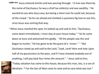 LUKE 19:1
            Jesus entered Jericho and was passing through. 2 A man was there by
     the name of Zacchaeus; he was a chief tax collector and was wealthy. 3 He
     wanted to see who Jesus was, but being a short man he could not, because
     of the crowd. 4 So he ran ahead and climbed a sycamore-fig tree to see him,
     since Jesus was coming that way.
5
    When Jesus reached the spot, he looked up and said to him, "Zacchaeus,
     come down immediately. I must stay at your house today." 6 So he came
     down at once and welcomed him gladly. 7 All the people saw this and
     began to mutter, "He has gone to be the guest of a `sinner.' “ 8 But
     Zacchaeus stood up and said to the Lord, "Look, Lord! Here and now I give
     half of my possessions to the poor, and if I have cheated anybody out of
     anything, I will pay back four times the amount.“ 9 Jesus said to him,
     "Today salvation has come to this house, because this man, too, is a son of
     Abraham. 10 For the Son of Man came to seek and to save what was lost.”
 