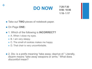 +                                                       7:20-7:30
                                DO NOW                  9:56- 10:06
                                                        1:10- 1:17


       Take out TWO pieces of notebook paper.

       On Page ONE:

       1. Which of the following is INCORRECT?
           A. When I close my eyes.
           B. I am very sleepy.
           C. The smell of cookies makes me happy.
           D. That chair is very uncomfortable.


       2. Dis- is a prefix meaning “take away; deprive of.” Literally,
        disarm means “take away weapons or arms.” What does
        discomfort mean?
 