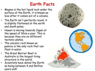 Earth Facts
• Magma is the hot liquid rock under the
  surface of the Earth, it is known as
  lava after it comes out of a volcano.
• The Earth isn't perfectly round, it
  is slightly flattened at the north
  and south poles.
• Hawaii is moving towards Japan at
  the speed of 10cm a year. This is
  because they are on different
  tectonic plates.
• The volcanic rock known as
  pumice is the only rock that can
  float in water.
• The Great Barrier Reef in
  Australia is the largest living
  structure in the world.
• Scientists have dated the Earth
  as being between 4 and 5billion
  years old!!
 