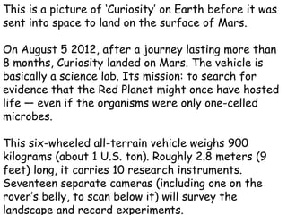 This is a picture of ‘Curiosity’ on Earth before it was
sent into space to land on the surface of Mars.

On August 5 2012, after a journey lasting more than
8 months, Curiosity landed on Mars. The vehicle is
basically a science lab. Its mission: to search for
evidence that the Red Planet might once have hosted
life — even if the organisms were only one-celled
microbes.

This six-wheeled all-terrain vehicle weighs 900
kilograms (about 1 U.S. ton). Roughly 2.8 meters (9
feet) long, it carries 10 research instruments.
Seventeen separate cameras (including one on the
rover’s belly, to scan below it) will survey the
landscape and record experiments.
 