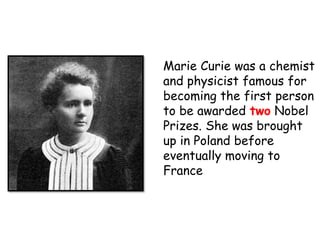 Marie Curie was a chemist
and physicist famous for
becoming the first person
to be awarded two Nobel
Prizes. She was brought
up in Poland before
eventually moving to
France
 
