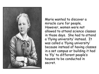 Marie wanted to discover a
miracle cure for people.
However, women were not
allowed to attend science classes
in those days. She had to attend
a ‘flying university’ instead. It
was called a ‘flying university’
because instead of having classes
in a set campus or building it had
to ‘fly’ to different people’s
houses to be conducted in
secret.
 