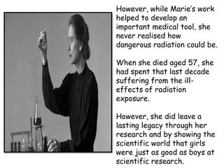 However, while Marie’s work
helped to develop an
important medical tool, she
never realised how
dangerous radiation could be.

When she died aged 57, she
had spent that last decade
suffering from the ill-
effects of radiation
exposure.

However, she did leave a
lasting legacy through her
research and by showing the
scientific world that girls
were just as good as boys at
scientific research.
 