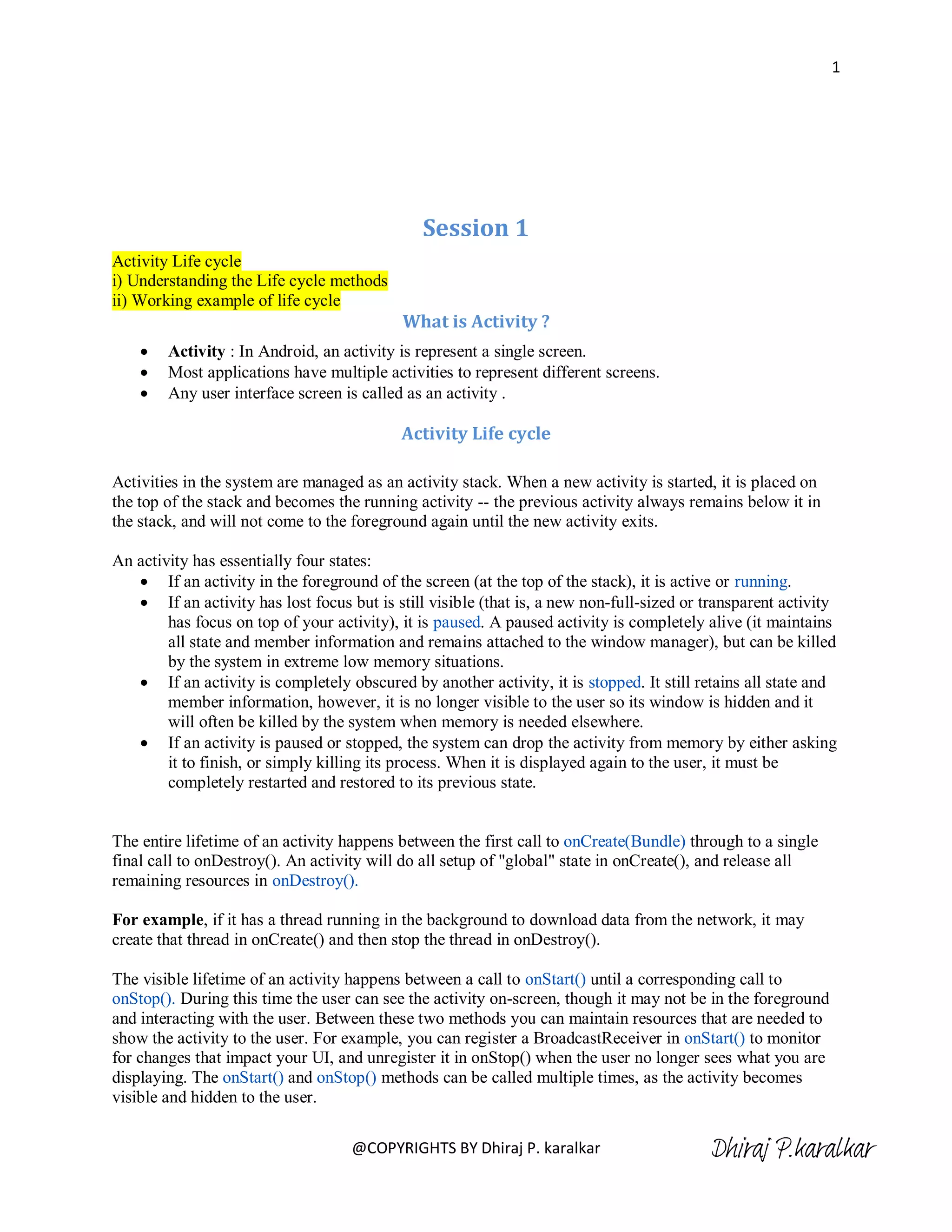 1




                                               Session 1
Activity Life cycle
i) Understanding the Life cycle methods
ii) Working example of life cycle
                                            What is Activity ?
       Activity : In Android, an activity is represent a single screen.
       Most applications have multiple activities to represent different screens.
       Any user interface screen is called as an activity .

                                           Activity Life cycle

Activities in the system are managed as an activity stack. When a new activity is started, it is placed on
the top of the stack and becomes the running activity -- the previous activity always remains below it in
the stack, and will not come to the foreground again until the new activity exits.

An activity has essentially four states:
    If an activity in the foreground of the screen (at the top of the stack), it is active or running.
    If an activity has lost focus but is still visible (that is, a new non-full-sized or transparent activity
        has focus on top of your activity), it is paused. A paused activity is completely alive (it maintains
        all state and member information and remains attached to the window manager), but can be killed
        by the system in extreme low memory situations.
    If an activity is completely obscured by another activity, it is stopped. It still retains all state and
        member information, however, it is no longer visible to the user so its window is hidden and it
        will often be killed by the system when memory is needed elsewhere.
    If an activity is paused or stopped, the system can drop the activity from memory by either asking
        it to finish, or simply killing its process. When it is displayed again to the user, it must be
        completely restarted and restored to its previous state.


The entire lifetime of an activity happens between the first call to onCreate(Bundle) through to a single
final call to onDestroy(). An activity will do all setup of "global" state in onCreate(), and release all
remaining resources in onDestroy().

For example, if it has a thread running in the background to download data from the network, it may
create that thread in onCreate() and then stop the thread in onDestroy().

The visible lifetime of an activity happens between a call to onStart() until a corresponding call to
onStop(). During this time the user can see the activity on-screen, though it may not be in the foreground
and interacting with the user. Between these two methods you can maintain resources that are needed to
show the activity to the user. For example, you can register a BroadcastReceiver in onStart() to monitor
for changes that impact your UI, and unregister it in onStop() when the user no longer sees what you are
displaying. The onStart() and onStop() methods can be called multiple times, as the activity becomes
visible and hidden to the user.

                                    @COPYRIGHTS BY Dhiraj P. karalkar                     Dhiraj P.karalkar
 