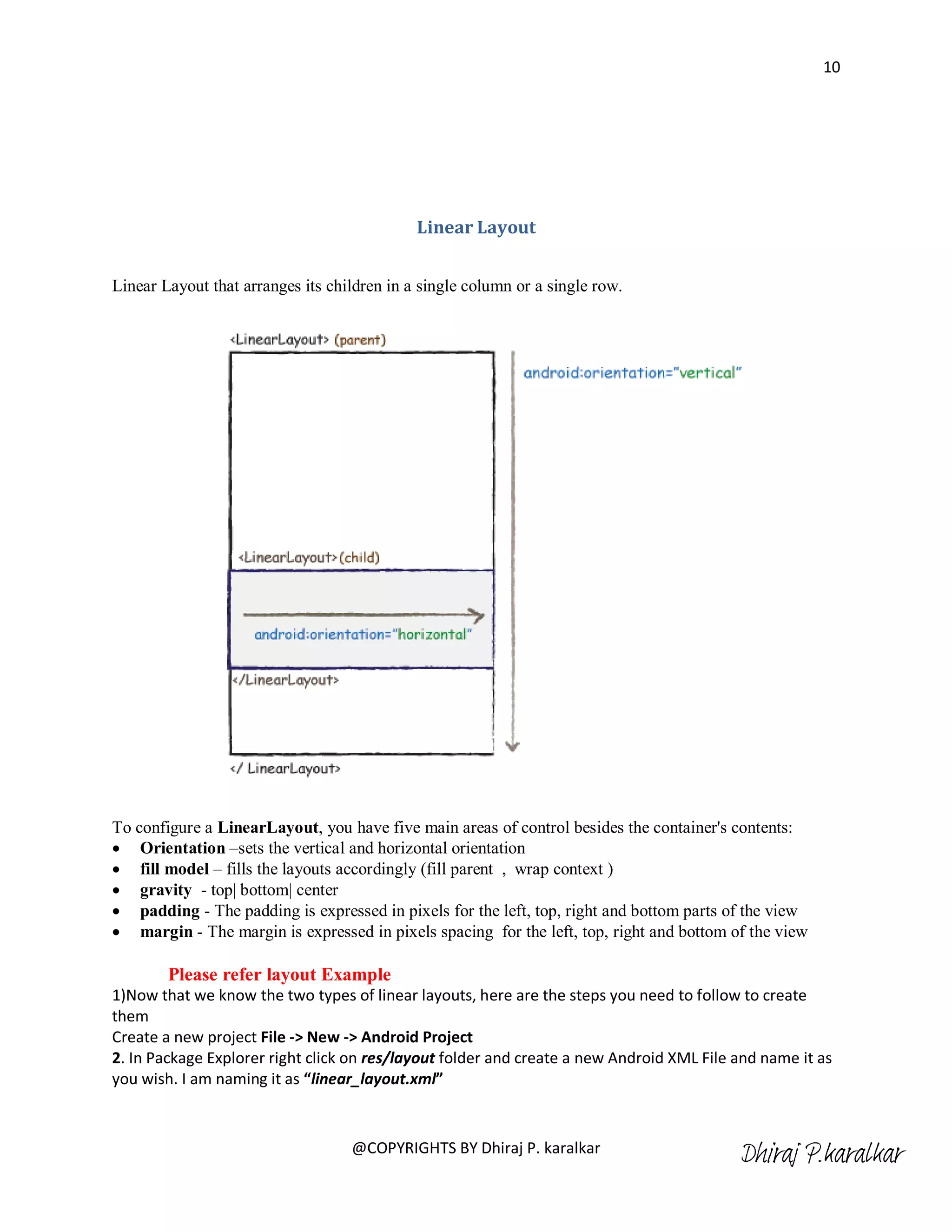 10




                                             Linear Layout


Linear Layout that arranges its children in a single column or a single row.




To configure a LinearLayout, you have five main areas of control besides the container's contents:
 Orientation –sets the vertical and horizontal orientation
 fill model – fills the layouts accordingly (fill parent , wrap context )
 gravity - top| bottom| center
 padding - The padding is expressed in pixels for the left, top, right and bottom parts of the view
 margin - The margin is expressed in pixels spacing for the left, top, right and bottom of the view

        Please refer layout Example
1)Now that we know the two types of linear layouts, here are the steps you need to follow to create
them
Create a new project File -> New -> Android Project
2. In Package Explorer right click on res/layout folder and create a new Android XML File and name it as
you wish. I am naming it as “linear_layout.xml”



                                   @COPYRIGHTS BY Dhiraj P. karalkar
                                                                                          Dhiraj P.karalkar
 