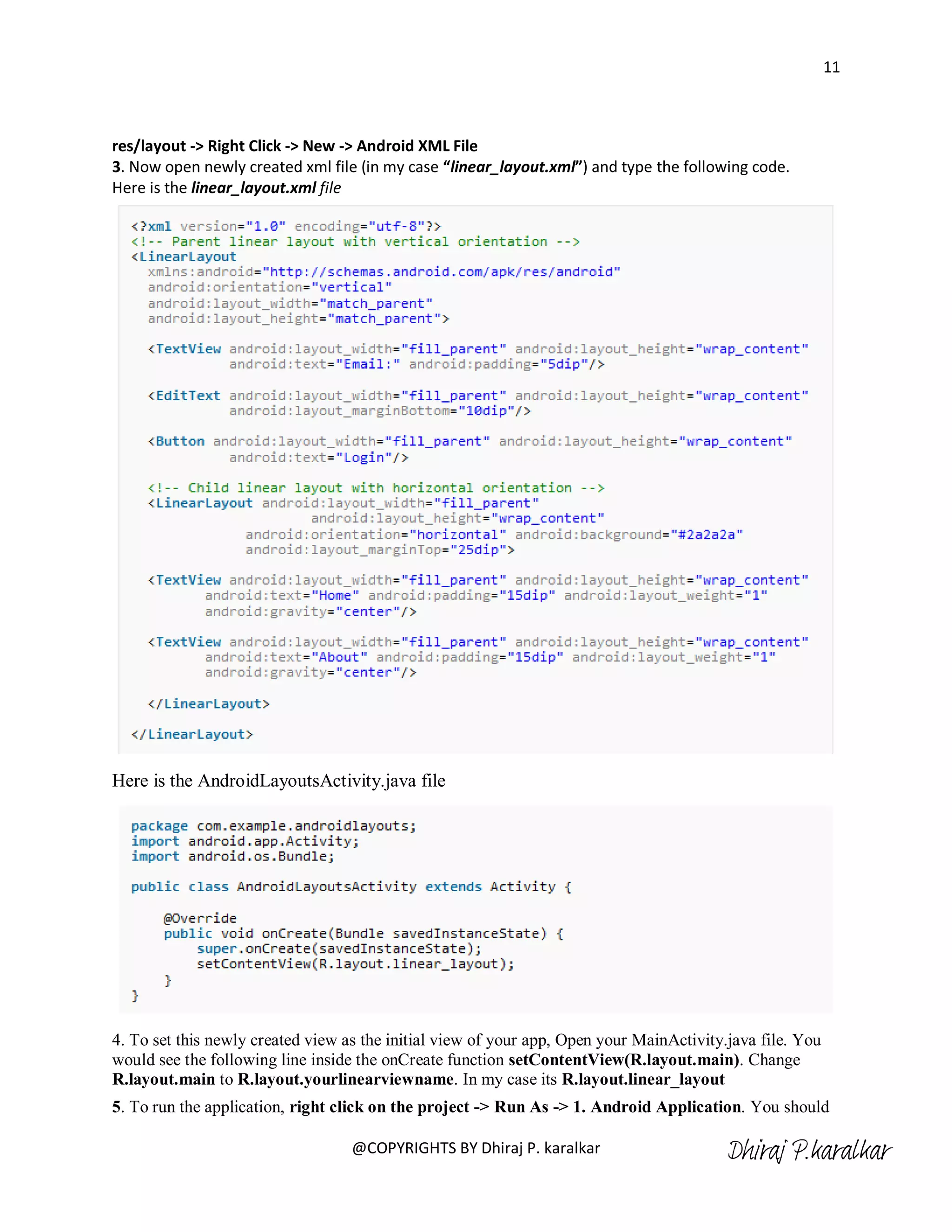 11



res/layout -> Right Click -> New -> Android XML File
3. Now open newly created xml file (in my case “linear_layout.xml”) and type the following code.
Here is the linear_layout.xml file




Here is the AndroidLayoutsActivity.java file




4. To set this newly created view as the initial view of your app, Open your MainActivity.java file. You
would see the following line inside the onCreate function setContentView(R.layout.main). Change
R.layout.main to R.layout.yourlinearviewname. In my case its R.layout.linear_layout
5. To run the application, right click on the project -> Run As -> 1. Android Application. You should

                                   @COPYRIGHTS BY Dhiraj P. karalkar                      Dhiraj P.karalkar
 