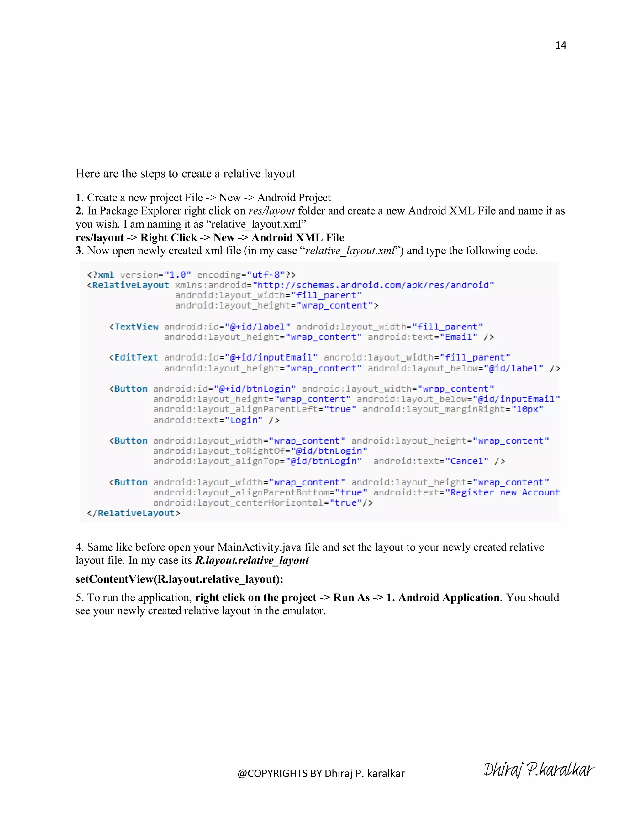14




Here are the steps to create a relative layout
1. Create a new project File -> New -> Android Project
2. In Package Explorer right click on res/layout folder and create a new Android XML File and name it as
you wish. I am naming it as ―relative_layout.xml‖
res/layout -> Right Click -> New -> Android XML File
3. Now open newly created xml file (in my case ―relative_layout.xml‖) and type the following code.




4. Same like before open your MainActivity.java file and set the layout to your newly created relative
layout file. In my case its R.layout.relative_layout
setContentView(R.layout.relative_layout);
5. To run the application, right click on the project -> Run As -> 1. Android Application. You should
see your newly created relative layout in the emulator.




                                   @COPYRIGHTS BY Dhiraj P. karalkar                    Dhiraj P.karalkar
 
