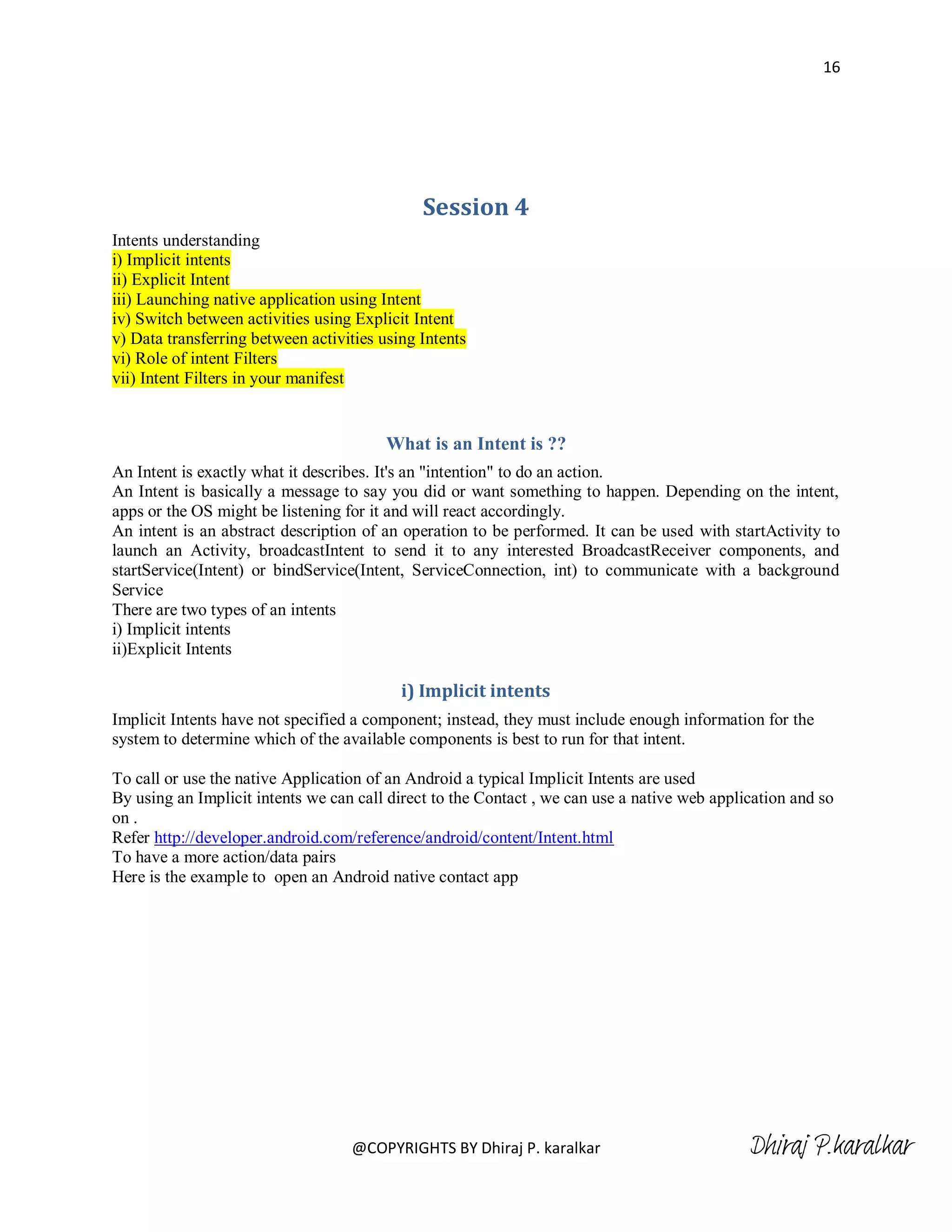 16




                                              Session 4
Intents understanding
i) Implicit intents
ii) Explicit Intent
iii) Launching native application using Intent
iv) Switch between activities using Explicit Intent
v) Data transferring between activities using Intents
vi) Role of intent Filters
vii) Intent Filters in your manifest


                                         What is an Intent is ??
An Intent is exactly what it describes. It's an "intention" to do an action.
An Intent is basically a message to say you did or want something to happen. Depending on the intent,
apps or the OS might be listening for it and will react accordingly.
An intent is an abstract description of an operation to be performed. It can be used with startActivity to
launch an Activity, broadcastIntent to send it to any interested BroadcastReceiver components, and
startService(Intent) or bindService(Intent, ServiceConnection, int) to communicate with a background
Service
There are two types of an intents
i) Implicit intents
ii)Explicit Intents

                                           i) Implicit intents
Implicit Intents have not specified a component; instead, they must include enough information for the
system to determine which of the available components is best to run for that intent.

To call or use the native Application of an Android a typical Implicit Intents are used
By using an Implicit intents we can call direct to the Contact , we can use a native web application and so
on .
Refer http://developer.android.com/reference/android/content/Intent.html
To have a more action/data pairs
Here is the example to open an Android native contact app




                                   @COPYRIGHTS BY Dhiraj P. karalkar                          Dhiraj P.karalkar
 