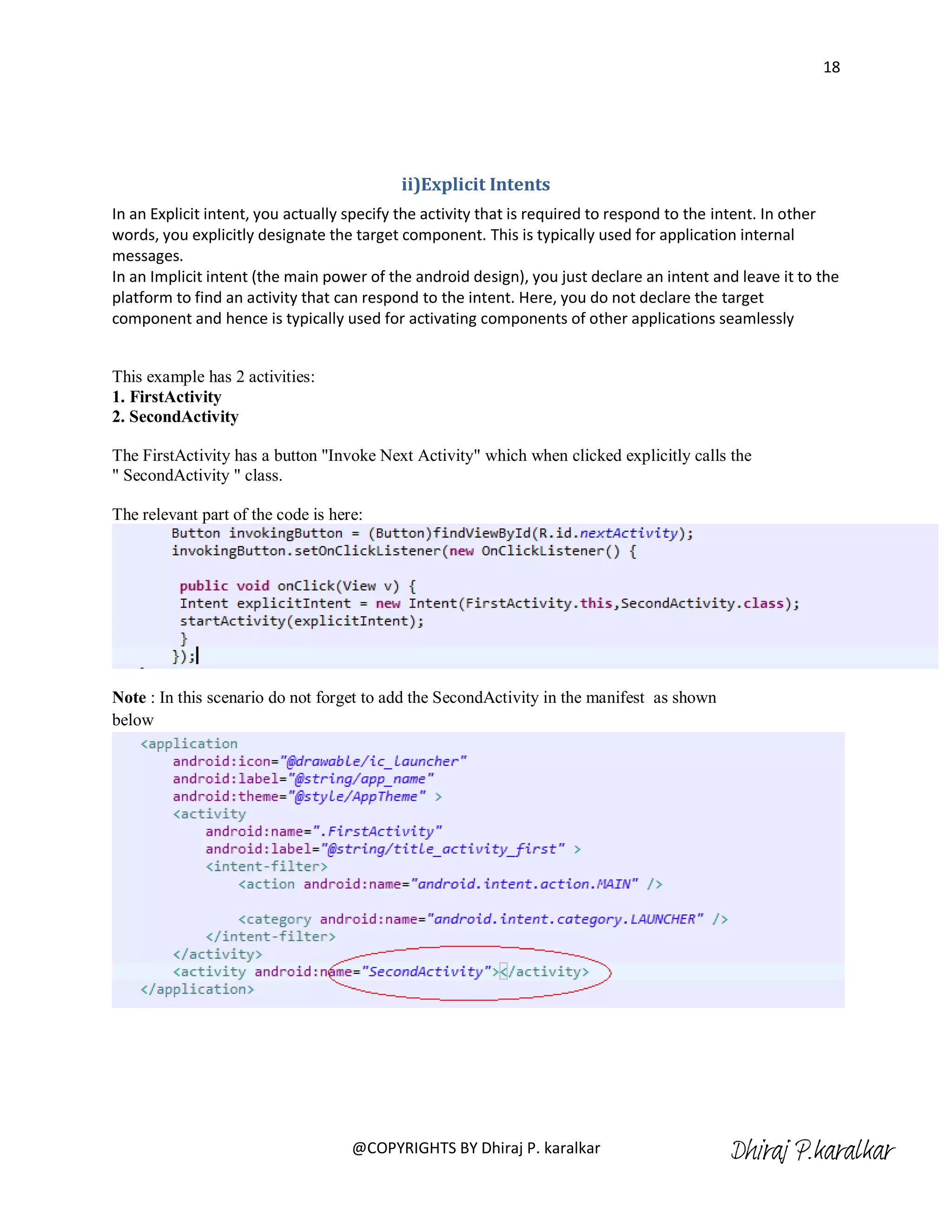 18




                                          ii)Explicit Intents
In an Explicit intent, you actually specify the activity that is required to respond to the intent. In other
words, you explicitly designate the target component. This is typically used for application internal
messages.
In an Implicit intent (the main power of the android design), you just declare an intent and leave it to the
platform to find an activity that can respond to the intent. Here, you do not declare the target
component and hence is typically used for activating components of other applications seamlessly


This example has 2 activities:
1. FirstActivity
2. SecondActivity

The FirstActivity has a button "Invoke Next Activity" which when clicked explicitly calls the
" SecondActivity " class.

The relevant part of the code is here:




Note : In this scenario do not forget to add the SecondActivity in the manifest as shown
below




                                    @COPYRIGHTS BY Dhiraj P. karalkar                      Dhiraj P.karalkar
 
