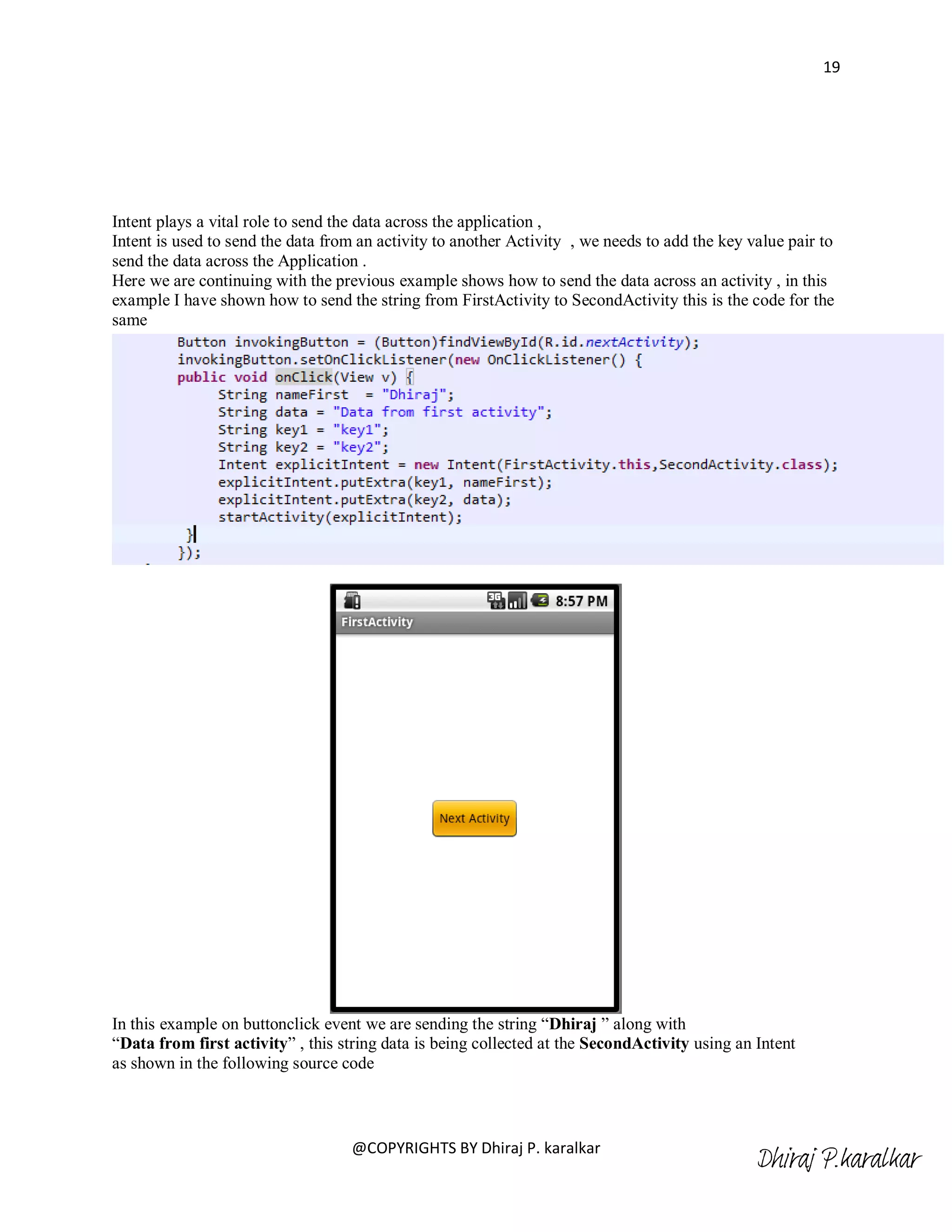 19




Intent plays a vital role to send the data across the application ,
Intent is used to send the data from an activity to another Activity , we needs to add the key value pair to
send the data across the Application .
Here we are continuing with the previous example shows how to send the data across an activity , in this
example I have shown how to send the string from FirstActivity to SecondActivity this is the code for the
same




In this example on buttonclick event we are sending the string ―Dhiraj ‖ along with
―Data from first activity‖ , this string data is being collected at the SecondActivity using an Intent
as shown in the following source code



                                   @COPYRIGHTS BY Dhiraj P. karalkar
                                                                                                Dhiraj P.karalkar
 