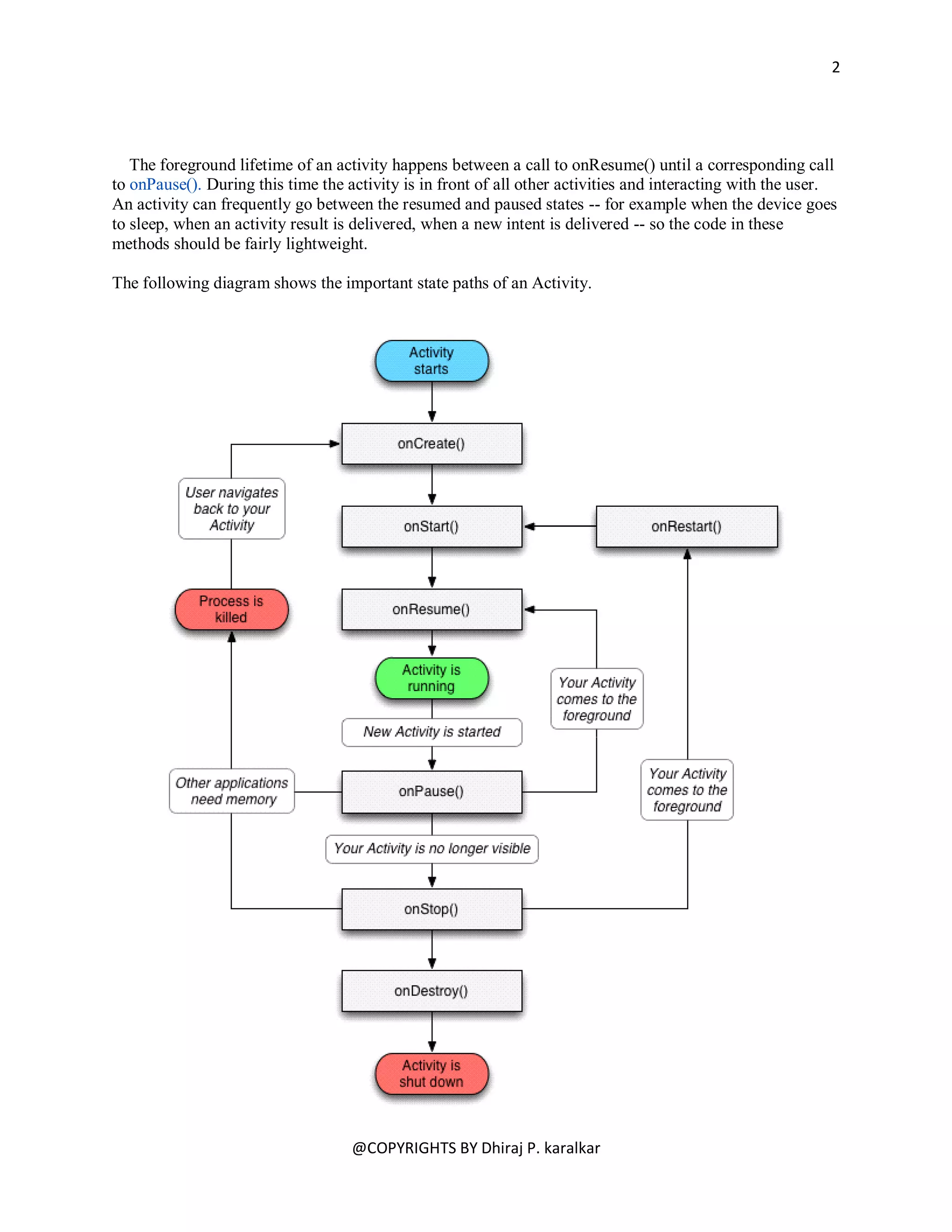 2




   The foreground lifetime of an activity happens between a call to onResume() until a corresponding call
to onPause(). During this time the activity is in front of all other activities and interacting with the user.
An activity can frequently go between the resumed and paused states -- for example when the device goes
to sleep, when an activity result is delivered, when a new intent is delivered -- so the code in these
methods should be fairly lightweight.

The following diagram shows the important state paths of an Activity.




                                    @COPYRIGHTS BY Dhiraj P. karalkar
 