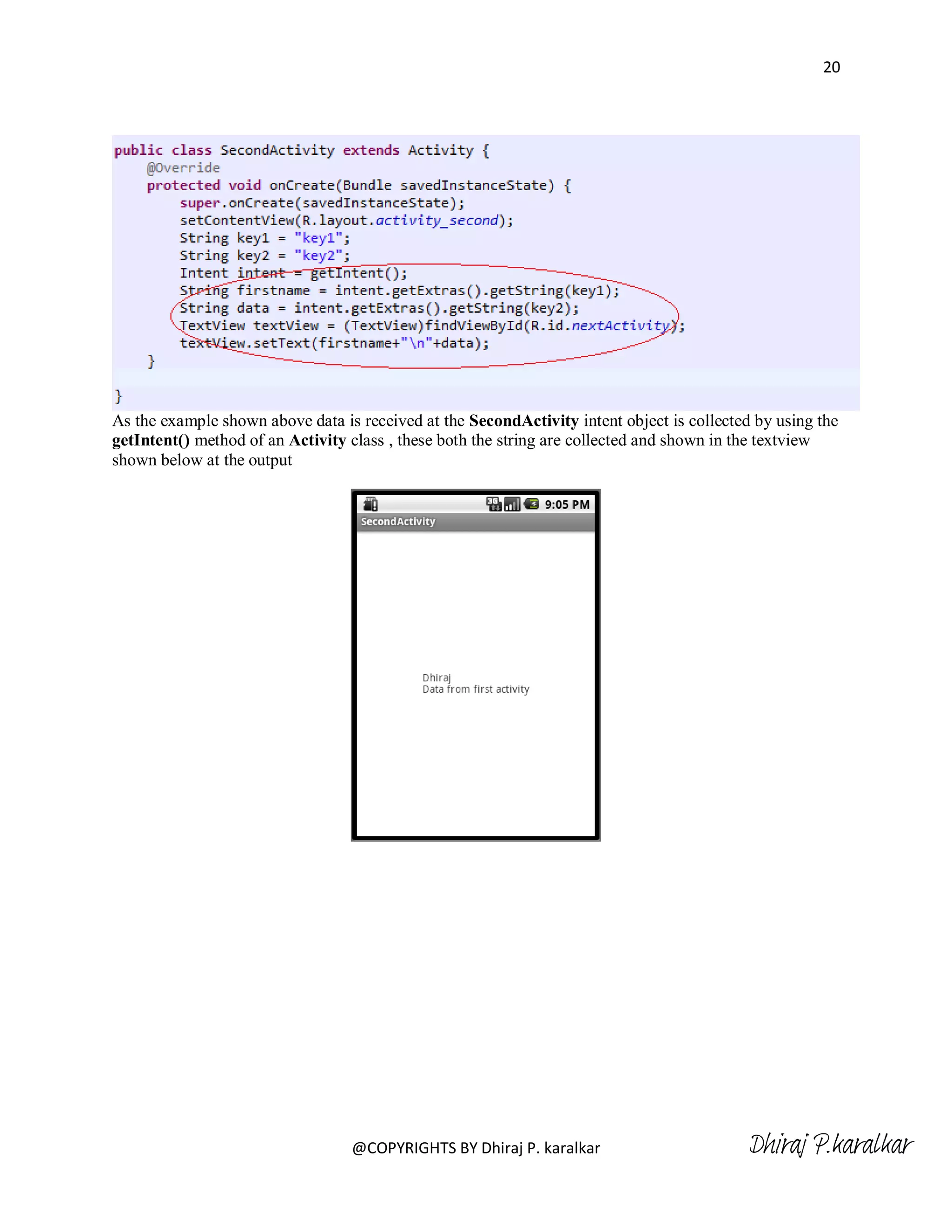 20




As the example shown above data is received at the SecondActivity intent object is collected by using the
getIntent() method of an Activity class , these both the string are collected and shown in the textview
shown below at the output




                                  @COPYRIGHTS BY Dhiraj P. karalkar                         Dhiraj P.karalkar
 