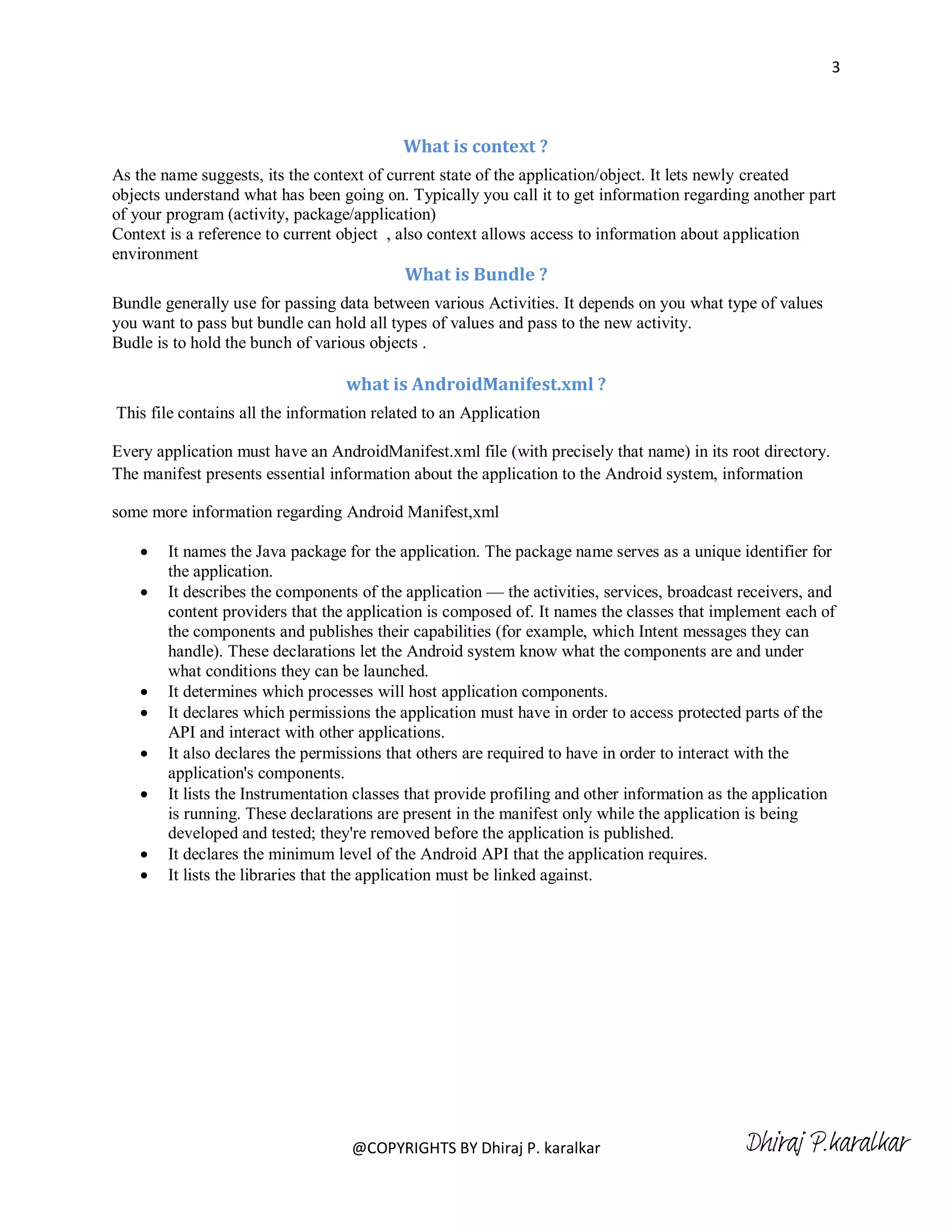 3



                                           What is context ?
As the name suggests, its the context of current state of the application/object. It lets newly created
objects understand what has been going on. Typically you call it to get information regarding another part
of your program (activity, package/application)
Context is a reference to current object , also context allows access to information about application
environment
                                           What is Bundle ?
Bundle generally use for passing data between various Activities. It depends on you what type of values
you want to pass but bundle can hold all types of values and pass to the new activity.
Budle is to hold the bunch of various objects .

                                  what is AndroidManifest.xml ?
This file contains all the information related to an Application

Every application must have an AndroidManifest.xml file (with precisely that name) in its root directory.
The manifest presents essential information about the application to the Android system, information

some more information regarding Android Manifest,xml

       It names the Java package for the application. The package name serves as a unique identifier for
        the application.
       It describes the components of the application — the activities, services, broadcast receivers, and
        content providers that the application is composed of. It names the classes that implement each of
        the components and publishes their capabilities (for example, which Intent messages they can
        handle). These declarations let the Android system know what the components are and under
        what conditions they can be launched.
       It determines which processes will host application components.
       It declares which permissions the application must have in order to access protected parts of the
        API and interact with other applications.
       It also declares the permissions that others are required to have in order to interact with the
        application's components.
       It lists the Instrumentation classes that provide profiling and other information as the application
        is running. These declarations are present in the manifest only while the application is being
        developed and tested; they're removed before the application is published.
       It declares the minimum level of the Android API that the application requires.
       It lists the libraries that the application must be linked against.




                                   @COPYRIGHTS BY Dhiraj P. karalkar                          Dhiraj P.karalkar
 