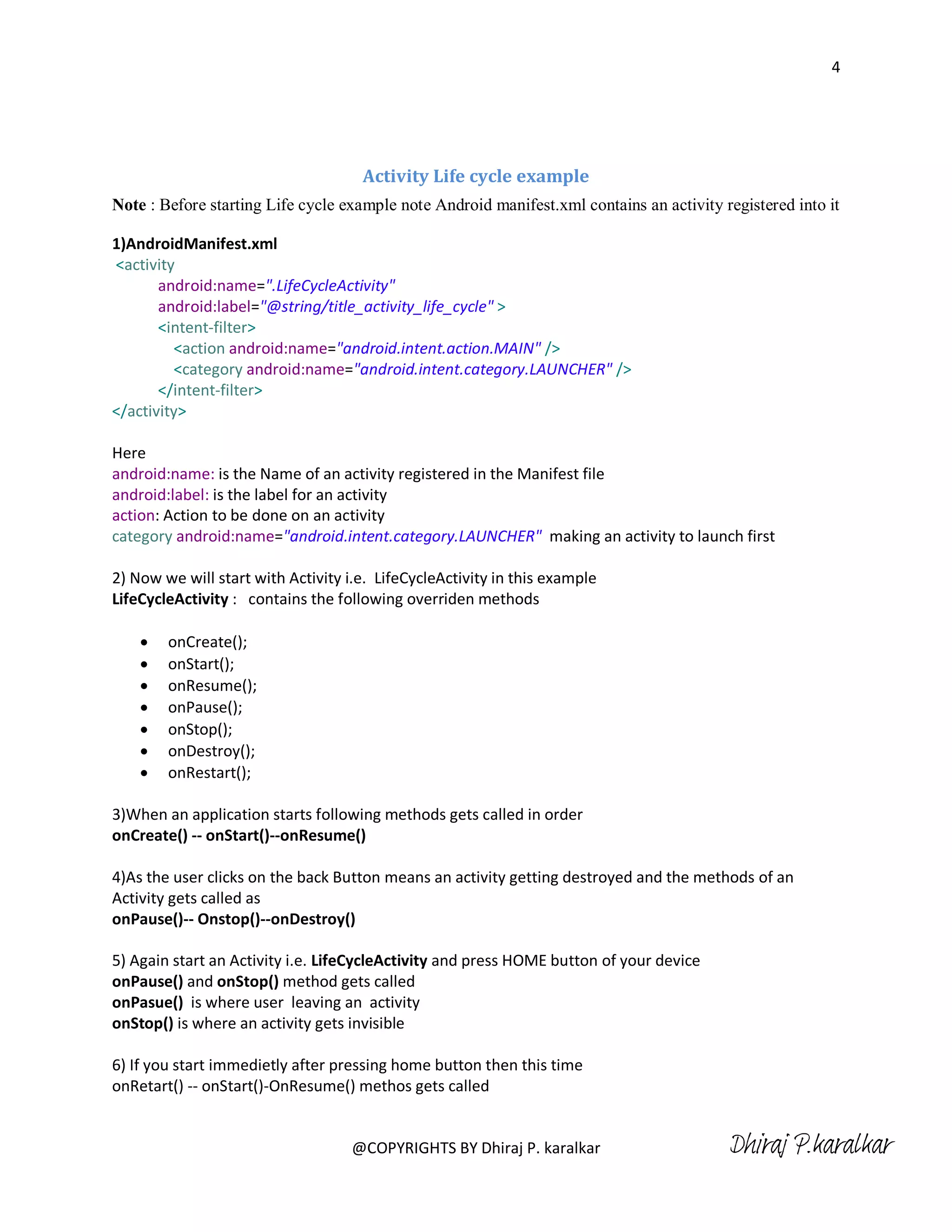 4




                                     Activity Life cycle example
Note : Before starting Life cycle example note Android manifest.xml contains an activity registered into it

1)AndroidManifest.xml
<activity
       android:name=".LifeCycleActivity"
       android:label="@string/title_activity_life_cycle" >
       <intent-filter>
         <action android:name="android.intent.action.MAIN" />
         <category android:name="android.intent.category.LAUNCHER" />
       </intent-filter>
</activity>

Here
android:name: is the Name of an activity registered in the Manifest file
android:label: is the label for an activity
action: Action to be done on an activity
category android:name="android.intent.category.LAUNCHER" making an activity to launch first

2) Now we will start with Activity i.e. LifeCycleActivity in this example
LifeCycleActivity : contains the following overriden methods

       onCreate();
       onStart();
       onResume();
       onPause();
       onStop();
       onDestroy();
       onRestart();

3)When an application starts following methods gets called in order
onCreate() -- onStart()--onResume()

4)As the user clicks on the back Button means an activity getting destroyed and the methods of an
Activity gets called as
onPause()-- Onstop()--onDestroy()

5) Again start an Activity i.e. LifeCycleActivity and press HOME button of your device
onPause() and onStop() method gets called
onPasue() is where user leaving an activity
onStop() is where an activity gets invisible

6) If you start immedietly after pressing home button then this time
onRetart() -- onStart()-OnResume() methos gets called


                                    @COPYRIGHTS BY Dhiraj P. karalkar                     Dhiraj P.karalkar
 