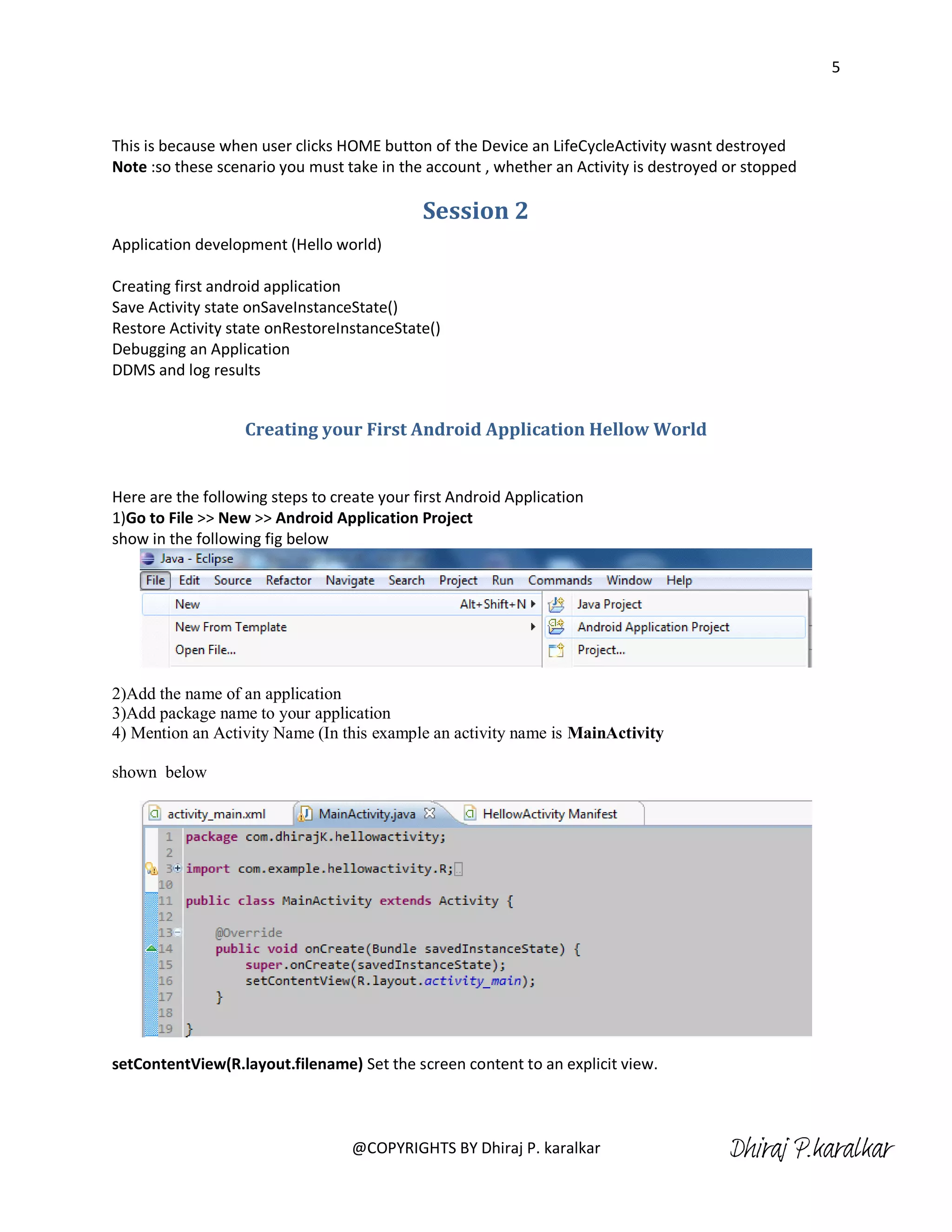 5



This is because when user clicks HOME button of the Device an LifeCycleActivity wasnt destroyed
Note :so these scenario you must take in the account , whether an Activity is destroyed or stopped

                                             Session 2
Application development (Hello world)

Creating first android application
Save Activity state onSaveInstanceState()
Restore Activity state onRestoreInstanceState()
Debugging an Application
DDMS and log results


                   Creating your First Android Application Hellow World


Here are the following steps to create your first Android Application
1)Go to File >> New >> Android Application Project
show in the following fig below




2)Add the name of an application
3)Add package name to your application
4) Mention an Activity Name (In this example an activity name is MainActivity

shown below




setContentView(R.layout.filename) Set the screen content to an explicit view.



                                   @COPYRIGHTS BY Dhiraj P. karalkar                    Dhiraj P.karalkar
 