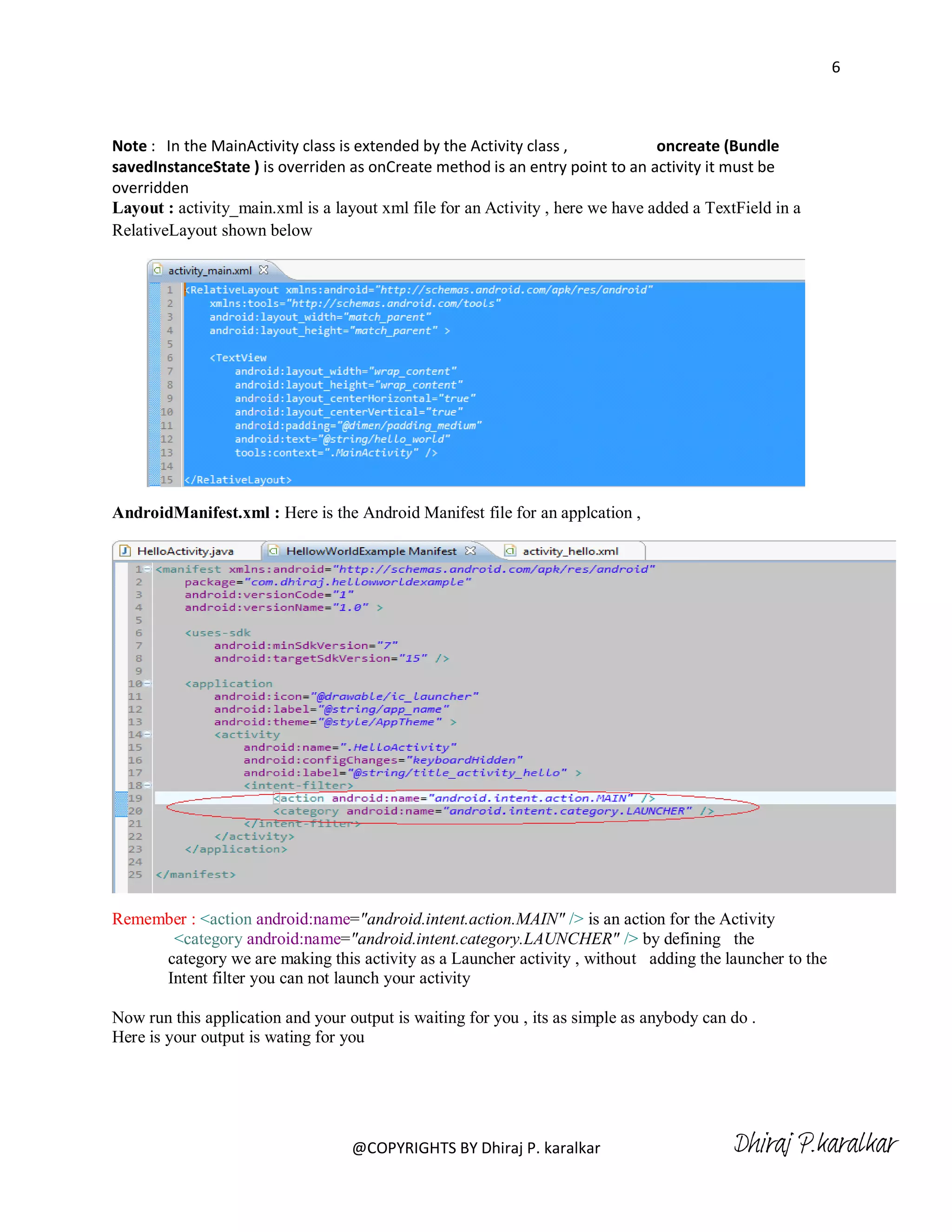 6



Note : In the MainActivity class is extended by the Activity class ,            oncreate (Bundle
savedInstanceState ) is overriden as onCreate method is an entry point to an activity it must be
overridden
Layout : activity_main.xml is a layout xml file for an Activity , here we have added a TextField in a
RelativeLayout shown below




AndroidManifest.xml : Here is the Android Manifest file for an applcation ,




Remember : <action android:name="android.intent.action.MAIN" /> is an action for the Activity
      <category android:name="android.intent.category.LAUNCHER" /> by defining the
     category we are making this activity as a Launcher activity , without adding the launcher to the
     Intent filter you can not launch your activity

Now run this application and your output is waiting for you , its as simple as anybody can do .
Here is your output is wating for you




                                   @COPYRIGHTS BY Dhiraj P. karalkar                       Dhiraj P.karalkar
 