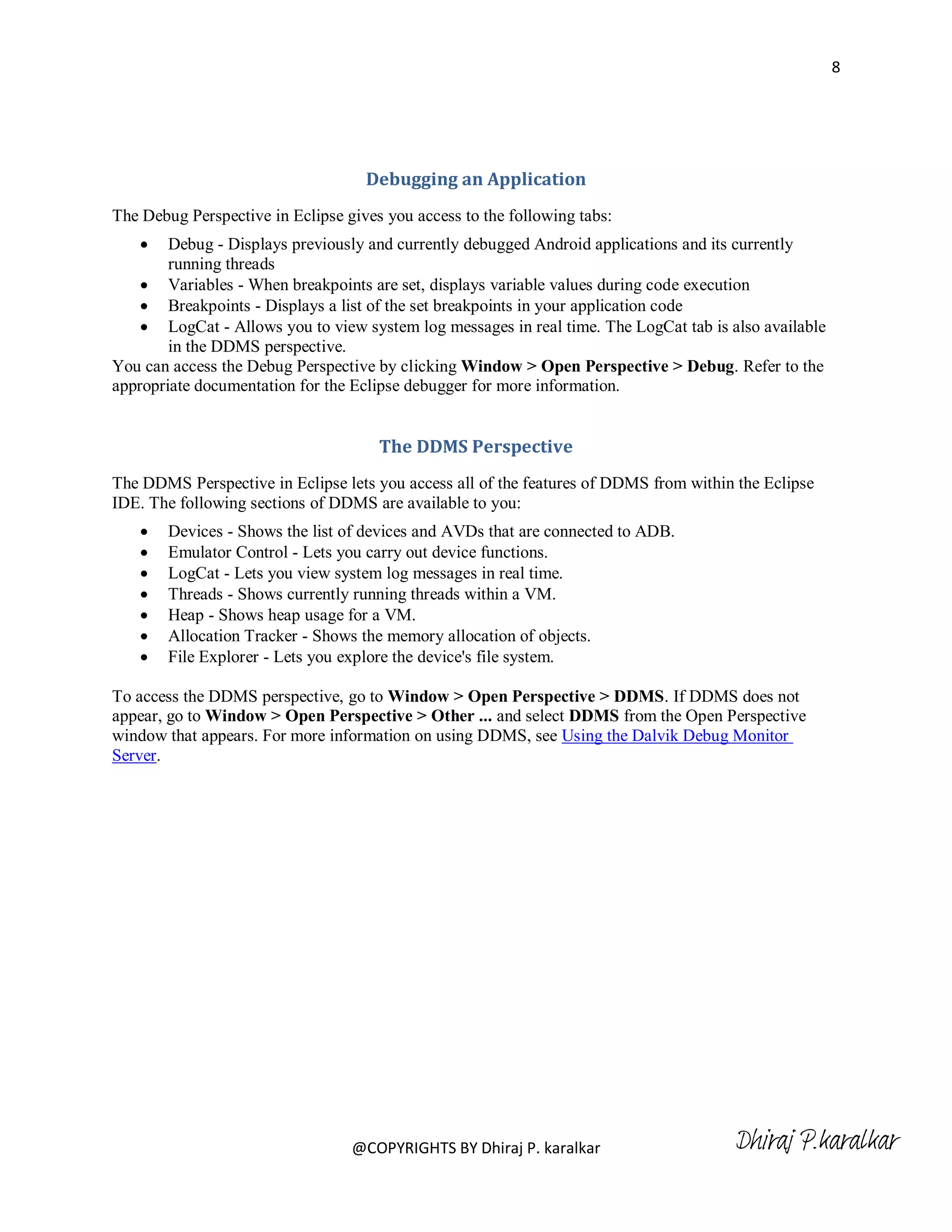 8




                                    Debugging an Application
The Debug Perspective in Eclipse gives you access to the following tabs:
       Debug - Displays previously and currently debugged Android applications and its currently
        running threads
     Variables - When breakpoints are set, displays variable values during code execution
     Breakpoints - Displays a list of the set breakpoints in your application code
     LogCat - Allows you to view system log messages in real time. The LogCat tab is also available
        in the DDMS perspective.
You can access the Debug Perspective by clicking Window > Open Perspective > Debug. Refer to the
appropriate documentation for the Eclipse debugger for more information.


                                      The DDMS Perspective
The DDMS Perspective in Eclipse lets you access all of the features of DDMS from within the Eclipse
IDE. The following sections of DDMS are available to you:
       Devices - Shows the list of devices and AVDs that are connected to ADB.
       Emulator Control - Lets you carry out device functions.
       LogCat - Lets you view system log messages in real time.
       Threads - Shows currently running threads within a VM.
       Heap - Shows heap usage for a VM.
       Allocation Tracker - Shows the memory allocation of objects.
       File Explorer - Lets you explore the device's file system.

To access the DDMS perspective, go to Window > Open Perspective > DDMS. If DDMS does not
appear, go to Window > Open Perspective > Other ... and select DDMS from the Open Perspective
window that appears. For more information on using DDMS, see Using the Dalvik Debug Monitor
Server.




                                  @COPYRIGHTS BY Dhiraj P. karalkar                    Dhiraj P.karalkar
 