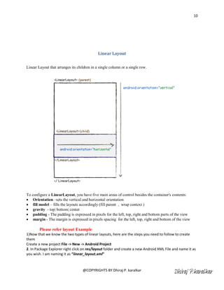10




                                             Linear Layout


Linear Layout that arranges its children in a single column or a single row.




To configure a LinearLayout, you have five main areas of control besides the container's contents:
 Orientation –sets the vertical and horizontal orientation
 fill model – fills the layouts accordingly (fill parent , wrap context )
 gravity - top| bottom| center
 padding - The padding is expressed in pixels for the left, top, right and bottom parts of the view
 margin - The margin is expressed in pixels spacing for the left, top, right and bottom of the view

        Please refer layout Example
1)Now that we know the two types of linear layouts, here are the steps you need to follow to create
them
Create a new project File -> New -> Android Project
2. In Package Explorer right click on res/layout folder and create a new Android XML File and name it as
you wish. I am naming it as “linear_layout.xml”



                                   @COPYRIGHTS BY Dhiraj P. karalkar
                                                                                          Dhiraj P.karalkar
 
