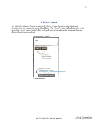 13




                                          2. Relative Layout
In a relative layout every element arranges itself relative to other elements or a parent element.
As an example, lets consider the layout defined below. The ―Cancel‖ button is placed relatively, to the
right of the ―Login‖ button parallely. Here is the code snippet that achieves the mentioned alignment
(Right of Login button parallely)




                                   @COPYRIGHTS BY Dhiraj P. karalkar                      Dhiraj P.karalkar
 