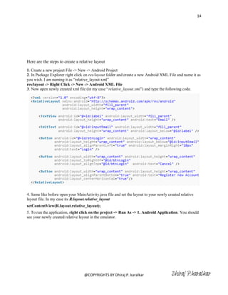 14




Here are the steps to create a relative layout
1. Create a new project File -> New -> Android Project
2. In Package Explorer right click on res/layout folder and create a new Android XML File and name it as
you wish. I am naming it as ―relative_layout.xml‖
res/layout -> Right Click -> New -> Android XML File
3. Now open newly created xml file (in my case ―relative_layout.xml‖) and type the following code.




4. Same like before open your MainActivity.java file and set the layout to your newly created relative
layout file. In my case its R.layout.relative_layout
setContentView(R.layout.relative_layout);
5. To run the application, right click on the project -> Run As -> 1. Android Application. You should
see your newly created relative layout in the emulator.




                                   @COPYRIGHTS BY Dhiraj P. karalkar                    Dhiraj P.karalkar
 