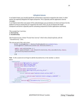 18




                                          ii)Explicit Intents
In an Explicit intent, you actually specify the activity that is required to respond to the intent. In other
words, you explicitly designate the target component. This is typically used for application internal
messages.
In an Implicit intent (the main power of the android design), you just declare an intent and leave it to the
platform to find an activity that can respond to the intent. Here, you do not declare the target
component and hence is typically used for activating components of other applications seamlessly


This example has 2 activities:
1. FirstActivity
2. SecondActivity

The FirstActivity has a button "Invoke Next Activity" which when clicked explicitly calls the
" SecondActivity " class.

The relevant part of the code is here:




Note : In this scenario do not forget to add the SecondActivity in the manifest as shown
below




                                    @COPYRIGHTS BY Dhiraj P. karalkar                      Dhiraj P.karalkar
 
