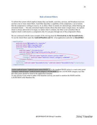 21




                                            Role of intent Filters

To inform the system which implicit intents they can handle, activities, services, and broadcast receivers
can have one or more intent filters. Each filter describes a capability of the component, a set of intents
that the component is willing to receive. It, in effect, filters in intents of a desired type, while filtering out
unwanted intents — but only unwanted implicit intents (those that don't name a target class). An explicit
intent is always delivered to its target, no matter what it contains; the filter is not consulted. But an
implicit intent is delivered to a component only if it can pass through one of the component's filters.

We are continued with the same example of the moving from the FirstActivity to the SecondActivity .
To see the intent filters open the AndroidManifest.xml file of an application and refer an IntentFilter




<action android:name="android.intent.action.MAIN" /> is the standard MAIN action is a main entry point
<category android:name="android.intent.category.LAUNCHER" /> the LAUNCHER category says that
this entry point should be listed in the application launcher
To any activity if you want to make it the launcher activity you need to mention the MAIN and the
LAUNCHER in the Manifest file




                                     @COPYRIGHTS BY Dhiraj P. karalkar                              Dhiraj P.karalkar
 