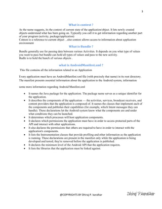 3



                                           What is context ?
As the name suggests, its the context of current state of the application/object. It lets newly created
objects understand what has been going on. Typically you call it to get information regarding another part
of your program (activity, package/application)
Context is a reference to current object , also context allows access to information about application
environment
                                           What is Bundle ?
Bundle generally use for passing data between various Activities. It depends on you what type of values
you want to pass but bundle can hold all types of values and pass to the new activity.
Budle is to hold the bunch of various objects .

                                  what is AndroidManifest.xml ?
This file contains all the information related to an Application

Every application must have an AndroidManifest.xml file (with precisely that name) in its root directory.
The manifest presents essential information about the application to the Android system, information

some more information regarding Android Manifest,xml

       It names the Java package for the application. The package name serves as a unique identifier for
        the application.
       It describes the components of the application — the activities, services, broadcast receivers, and
        content providers that the application is composed of. It names the classes that implement each of
        the components and publishes their capabilities (for example, which Intent messages they can
        handle). These declarations let the Android system know what the components are and under
        what conditions they can be launched.
       It determines which processes will host application components.
       It declares which permissions the application must have in order to access protected parts of the
        API and interact with other applications.
       It also declares the permissions that others are required to have in order to interact with the
        application's components.
       It lists the Instrumentation classes that provide profiling and other information as the application
        is running. These declarations are present in the manifest only while the application is being
        developed and tested; they're removed before the application is published.
       It declares the minimum level of the Android API that the application requires.
       It lists the libraries that the application must be linked against.




                                   @COPYRIGHTS BY Dhiraj P. karalkar                          Dhiraj P.karalkar
 