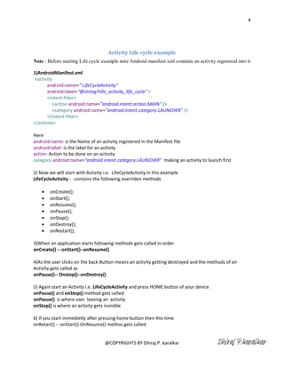 4




                                     Activity Life cycle example
Note : Before starting Life cycle example note Android manifest.xml contains an activity registered into it

1)AndroidManifest.xml
<activity
       android:name=".LifeCycleActivity"
       android:label="@string/title_activity_life_cycle" >
       <intent-filter>
         <action android:name="android.intent.action.MAIN" />
         <category android:name="android.intent.category.LAUNCHER" />
       </intent-filter>
</activity>

Here
android:name: is the Name of an activity registered in the Manifest file
android:label: is the label for an activity
action: Action to be done on an activity
category android:name="android.intent.category.LAUNCHER" making an activity to launch first

2) Now we will start with Activity i.e. LifeCycleActivity in this example
LifeCycleActivity : contains the following overriden methods

       onCreate();
       onStart();
       onResume();
       onPause();
       onStop();
       onDestroy();
       onRestart();

3)When an application starts following methods gets called in order
onCreate() -- onStart()--onResume()

4)As the user clicks on the back Button means an activity getting destroyed and the methods of an
Activity gets called as
onPause()-- Onstop()--onDestroy()

5) Again start an Activity i.e. LifeCycleActivity and press HOME button of your device
onPause() and onStop() method gets called
onPasue() is where user leaving an activity
onStop() is where an activity gets invisible

6) If you start immedietly after pressing home button then this time
onRetart() -- onStart()-OnResume() methos gets called


                                    @COPYRIGHTS BY Dhiraj P. karalkar                     Dhiraj P.karalkar
 