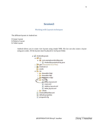 9




                                           Session3

                                 Working with Layouts techniques

The different layouts in Android are

1 Linear Layout
2. Relative Layout
3. Table Layout


        Android allows you to create view layouts using simple XML file (we can also create a layout
        using java code). All the layouts must be placed in /res/layout folder.




                                  @COPYRIGHTS BY Dhiraj P. karalkar                  Dhiraj P.karalkar
 
