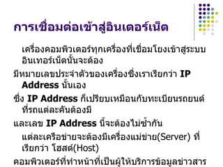 กำรเชื่อมต่อเข้ำสู่อินเตอร์เน็ต
   เครื่องคอมพิวเตอร์ทุกเครืองทีเชื่อมโยงเข้าสู่ระบบ
                            ่     ่
   อินเทอร์เน็ตนันจะต้อง
                 ้
มีหมายเลขประจำาตัวของเครื่องซื่งเราเรียกว่า IP
   Address นั้นเอง
ซื่ง IP Address ก็เปรียบเหมือนกับทะเบียนรถยนต์
   ที่รถแต่ละคันต้องมี
และเลข IP Address นีจะต้องไม่ซำ้ากัน
                         ้
   แต่ละเครือข่ายจะต้องมีเครืองแม่ข่าย(Server) ที่
                              ่
   เรียกว่า โฮสต์(Host)
คอมพิวเตอร์ที่ทำาหน้าที่เป็นผู้ให้บริการข้อมูลข่าวสาร
 