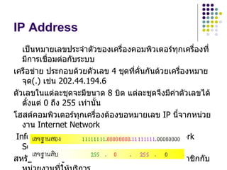 IP Address
   เป็นหมายเลขประจำาตัวของเครืองคอมพิวเตอร์ทกเครื่องที่
                                ่               ุ
   มีการเชื่อมต่อกับระบบ
เครือข่าย ประกอบด้วยตัวเลข 4 ชุดที่คั่นกันด้วยเครืองหมาย
                                                  ่
   จุด(.) เช่น 202.44.194.6
ตัวเลขในแต่ละชุดจะมีขนาด 8 บิต แต่ละชุดจึงมีค่าตัวเลขได้
   ตั้งแต่ 0 ถึง 255 เท่านั้น
โฮสต์คอมพิวเตอร์ทุกเครื่องต้องขอหมายเลข IP นี้จากหน่วย
   งาน Internet Network
 Information Center(InterNIC) ขององค์กร Network
   Solution Incorporated (NSI)
สหรัฐอเมริกา ผู้ใช้ธรรมดาทั่วไปสามารถสมัครเป็นสมาชิกกับ
 