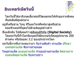 อินเทอร์เน็ตวันนี้
    โลกวันนี้ได้มาถึงจุดเลี้ยวต่อที่วฒนธรรมได้หกมุมจากสังคม
                                     ั          ั
    ที่แต่เดิมมีศูนย์กลาง
อยู่ที่เครือข่าย วิทยุ ทีวและโทรศัพท์มาสู่เครือข่าย
                          ี
    คอมพิวเตอร์ที่อุดมไปด้วยข้อมูลข่าวสาร
ซึงผลักดัน ให้สังคมก้าวสูสังคมดิจิทัล (Digital Society)
  ่                          ่
    โดยทุกวันนี้ทั่วโลกมีมนุษย์ใช้อินเทอร์เน็ตอยู่ประมาณ 200
    ล้านคน หรือร้อยละ 3.2 ของประชากรโลก
ทุกวันนี้การที่เราจะพบว่าเรา จับจ่ายสินค้า ผ่านเน็ต ปรึกษา
    แพทย์ผานเน็ต ฟังการถ่ายทอด
              ่
วิทยุผานเน็ต ลงทุนผ่านเน็ต จำานองบ้านผ่านเน็ต ติดตามการ
        ่
    ขนส่งพัสดุผ่านเน็ต รับทราบข่าว
 