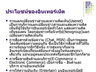 ประโยชน์ของอินเทอร์เน็ต
   การแลกเปลี่ยนข่าวสารและความคิดเห็น(Usenet)
    เป็นการบริการแลกเปลี่ยนข่าวสารและแสดงความคิด
    เห็นที่ผใช้บริการอินเทอร์เน็ตทั่วโลก แสดงความคิด
            ู้
    เห็นของตน โดยกลุมข่าวหรือนิวกรุ๊ป(Newgroup)แลก
                        ่
    เปลียนความคิดเห็นกัน
        ่
   การสื่อสารด้วยข้อความ (Chat, MSN) เป็นการพูดคุย
    โดยพิมพ์ข้อความตอบกัน ซึงเป็นวิธีการสื่อสารที่ได้รับ
                                 ่
    ความนิยมมากอีกวิธีหนึ่ง การสนทนากันผ่าน
    อินเทอร์เน็ตเปรียบเสมือนเรานั่งอยู่ในห้องสนทนา
    เดียวกัน แม้จะอยู่คนละประเทศหรือคนละซีกโลกก็ตาม
   การซือขายสินค้าและบริการ(E-Commerce =
          ้
    Electronic Commerce) เป็นการซือ - สินค้าและ
                                       ้
    บริการ ผ่านอินเทอร์เน็ต
   การให้ความบันเทิง (Entertain) บนอินเทอร์เน็ตมี
 