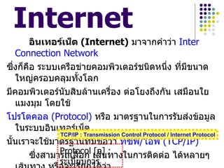 Internet
        อินเทอร์เน็ต (Internet) มาจากคำาว่า Inter
   Connection Network
ซึ่งก็คือ ระบบเครือข่ายคอมพิวเตอร์ชนิดหนึ่ง ที่มีขนาด
   ใหญ่ครอบคลุมทั้งโลก
มีคอมพิวเตอร์นบสิบล้านเครือง ต่อโยงถึงกัน เสมือนใย
                 ั                ่
   แมงมุม โดยใช้
โปรโตคอล (Protocol) หรือ มาตรฐานในการรับส่งข้อมูล
   ในระบบอินเทอร์เน็ต
                TCP/IP : Transmission Control Protocol / Internet Protocol
นั้นเราจะใช้มาตรฐานที่มีชื่อว่า ทีซีพ/ไอพี (TCP/IP)
                                            ี
                Protocol เส้นทางในการติดต่อ ได้หลายๆ
        ซึ่งสามารถเลือก     [n] :
                  ระเบียบการ
 
