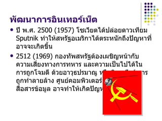พัฒนำกำรอินเทอร์เน็ต
   ปี พ.ศ. 2500 (1957) โซเวียตได้ปล่อยดาวเทียม
    Sputnik ทำาให้สหรัฐอเมริกาได้ตระหนักถึงปัญหาที่
    อาจจะเกิดขึ้น
   2512 (1969) กองทัพสหรัฐต้องเผชิญหน้ากับ
    ความเสี่ยงทางการทหาร และความเป็นไปได้ใน
    การถูกโจมตี ด้วยอาวุธปรมาณู หรือนิวเคลียร์ การ
    ถูกทำาลายล้าง ศูนย์คอมพิวเตอร์ และระบบการ
    สื่อสารข้อมูล อาจทำาให้เกิดปัญหาทางการรบ
 