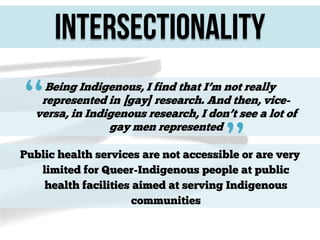 Intersectionality

“

Being Indigenous, I find that I’m not really
represented in [gay] research. And then, viceversa, in Indigenous research, I don’t see a lot of
gay men represented

”

Public health services are not accessible or are very
limited for Queer-Indigenous people at public
health facilities aimed at serving Indigenous
communities

 