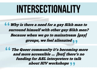 Intersectionality

“

Why is there a need for a gay Sikh man to
surround himself with other gay Sikh men?
Because when we go to mainstream [gay]
groups, we feel alienated

“

”

The Queer community it's becoming more
and more accessible … [but] there’s no
funding for ASL interpreters to talk
about HIV workshops

”

 