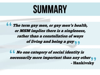 summary

“

The term gay men, or gay men’s health,
or MSM implies there is a singleness,
rather than a constellation of ways
of living and being a guy

“

”

No one category of social identity is
necessarily more important than any other

”

- Hankivsky

 